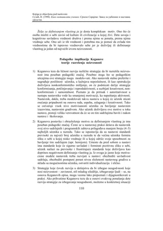 Knjiga je objavljena pod naslovom:
Сузић, Н. (1998). Како мотивисати ученике. Српско Сарајево: Завод за уџбенике и наставна
средства.



    Želja za definisanjem vlastitog ja je dosta kompleksan motiv. Ono što će
osoba misliti o sebi zavisi od kulture ili civilizacije u kojoj živi. Dete usvaja i
kognitivno savladava vrednosti društva i prema njima se ponaša, prema njima
vrednuje sebe. Ono uči iz tih vrednosti i potrebna mu je pomoć da ovlada tim
vrednostima da bi ispravno vrednovalo sebe jer je doživljaj ili definisanje
vlastitog ja jedan od najvećih izvora neizvesnosti.


                        Pedagoške implikacije Keganove
                         teorije razrešenja neizvesnosti

1) Keganova teza da ličnost razvija različite strategije da bi razrešila neizves-
   nost ima poseban pedagoški značaj. Posebno stoga što se pedagoškim
   uticajima ove strategije mogu modelo-vati. Ako nastavnik stalno preferiše i
   nagrađuje poslišnost učenika, a kažnjava neposlušnost, ili kao opstrukciju
   doživljava nonkonformističko mišljenje, on će podsticati dečije strategije
   konformisanja, potčinjavanja i reproduktivnosti, a suzbijati kreativnost, non-
   konformizam i samostalnost. Poznato je da pritisak i autoritativnost u
   nastupu nastavnika vode ka smanjenoj motivaciji, ka napuštanju aktivnosti.
   Nastavnik, dakle, treba modelovati takvu nastavu u kojoj će učenik sticati
   osećanje pripadnosti na osnovu rada, uspeha, zalaganja i kreativnosti. Tako
   se ostvaruje visok nivo motivisanosti učenika za bavljenje nastavnim
   izazovima, nastavnim gradivom. Ako učenik doživljava ove motive u toku
   nastave, postoji velika verovatnost da će se on tim sadržajima baviti i nakon
   nastave i školovanja.
2) Keganova postavka i obrazloženje motiva za definisanjem vlastitog ja ima
   poseban pedagoški značaj. Često se u nastavnoj praksi dešava da nastavnik
   svoj nivo sadržajnih i programskih zahteva prilagođava manjem broju (4–5)
   najboljih učenika u razredu. Tako se ispostavlja da su nastavni standardi
   previsoki za najveći broj učenika u razredu te da većina učenika formira
   sliku o sebi u kojoj nisko vrednuje ili u kojoj odriče svoje sposobnosti za
   bavljenje tim sadržajem (npr. hemijom). Umesto da pred sobom u nastavi
   ima standarde koje će sigurno savladati i formirati pozitivnu sliku o sebi,
   učenik nailazi na previsoke i frustrirajuće standarde koje doživljava kao
   doprinos negativnom definisanju vlastitog ja. Iz ovoga je jasno koje motiva-
   cione modele nastavnik treba razvijati u nastavi: obezbediti savladivost
   sadržaja, obezbediti postepeni porast nivoa složenosti nastavnog gradiva u
   skladu sa mogućnostima učenika, ostvariti individualizaciju i slično.
3) Strategije koje čovek razvija u detinjstvu da bi izbegao neugod-nosti koje
   nosi neizvesnost – zavisnost, stil mladog siledžije, izbegavanje ljudi – se, na
   osnovu Keganovih opisa, mogu veoma lako prepoznati i dijagnostikovati u
   praksi. Ako prihvatimo Keganovu tezu da u osnovi ovakvog ponašanja dete
   razvija strategije za izbegavanje neugodnosti, možemo u konkretnoj situaciji

                                         110
 