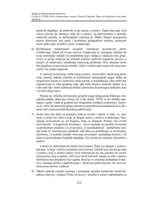 Knjiga je objavljena pod naslovom:
Сузић, Н. (1998). Како мотивисати ученике. Српско Сарајево: Завод за уџбенике и наставна
средства.



    predvidi događaje, da predvidi svoju akciju u nastavi. Zadovoljavanje ovih
    uslova dovodi do detetove želje da u nastavi, na aktivnostima u razredu,
    zadovolji potrebu za definisanjem vlastitog ja. Dakle, blagim postupcima
    prema učenicima koji greše i korektnim pedagoškim merama, nastavnik
    može zadovoljiti učenikov motiv ovladavanja.
6) Korištenjem mehanizama socijalne interakcije posredovati motiv
   ovladavanja. Jedan od izvora motiva ovladavanja je nastojanje učenika da
   svoje ponašanje uskladi sa standardima koji vladaju u odeljenju kao grupi.
   Često se javlja situacija da učenički kolektiv prihvati negativne stavove o
   nastavi ili nastavniku određenog nastavnog predmeta. Ova situacija može
   biti pogubna za motivaciju učenika. Takvo vrednovanje nastavnik mora brzo
   uočiti i na vreme reagovati.
        U situaciji pozitivnog vrednovanja nastave, nastavnika i nastavnog pred-
    meta, postoji, takođe, potreba za korištenjem intergrupnih snaga. Jedna od
    mogućnosti kojom se nastavnici malo koriste je koedukacija. Ona može biti
    organizovana u vidu grupnog rada, gde bolji učenici instruišu slabije ili u
    vidu individu- alnih zaduženja boljim učenicima da pomognu slabijima, kao
    i na neki drugi način.
        Postoji niz tehnika oživljavanja grupnih snaga (ping-pong diskusija, mit-
    raljeska paljba, diskusija u krug, itd. (vidi: Rakić, 1974), te niz tehnika opu-
    štanja u grupi i rada sa grupom kao terapijskim medijem (radionice). Izuzet-
    no je važno da nastavnik grupu usmerava nenasilnom komunikacijom te da s
    njom radi u procesu demokratskog odlučivanja.
7) Svako dete ima želju za znanjem, treba je uvažiti i otkriti. U želji za zna-
   njem se krije niz motiva koje je Kegan sažeo u motivu ovladavanja. Raz-
   rešenje neizvesnosti je, po Keganu, želja za znanjem. Postoji više izvora
   neizvesnosti: 1) kognitivna disonanca – nova saznanja su narušila ravnotežu
   sa prethodnim stanjima i sa stvarnošću, 2) nepodudarnost – pobuđenost nas-
   taje kada se informacioni standardi individue ne podudaraju sa stvarnošću,
   okolinom, 3) nesklad između verovanja (uverenja) i ponašanja ličnosti, i 4)
   želja za predviđanjem budućih događaja. Ove postavke možemo iskoristiti u
   nastavi.
        Ličnost je motivisana da razreši neizvesnost. Želja za znanjem i zadovo-
    ljavanje te želje vodi ka razrešenju neizvesnosti. Učenik koji zna šta ga čeka
    u nastavi, koji u nastavi nalazi izvor informacija što mu pomažu da razreši
    neizvesnost, koji u nastavi vidi izvor novih korisnih znanja za sebe, nastavu
    doživljava kao prijatnost, kao ugodu. Razvija se osećanje pripadanja kolek-
    tivu, osećanje koristi i napredovanja i društvene prihvaćenosti, što ima izu-
    zetnu motivacionu vrednost.
8) Otkriti nesklad između uverenja i ponašanja učenika (nastavnik istraživač:
   anketa, intervju, i drugo). Često su stavovi učenika o nastavi nepodudarni sa

                                         112
 