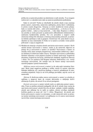 Knjiga je objavljena pod naslovom:
Сузић, Н. (1998). Како мотивисати ученике. Српско Сарајево: Завод за уџбенике и наставна
средства.



    prilika da se nastavnik pozabavi ja-identitetom svojih učenika. To je moguće
    realizovati i u svakodnevnom radu na nastavno-predmetnim područjima.
       Kako to ostvariti? Nužno je obezbediti da učenik iskaže svoja osećanja
    prema nastavi, nastavniku, nastavnim sadržajima, prema školi i roditeljima,
    te prema svojim drugovima. Situacija se može modelovati nizom pitanja:
    kako se osećam dok učim..., zašto učiti (matematiku)..., u životu će mi ovo
    gradivo trebati..., kakav je moj nastavnik..., i tako dalje. Rasprava o osbina-
    ma učenika se može povezati sa podsvesnim odbrambenim mehanizmima i
    analizama karakteristika učenika. Sve ove procedure u raspravi među
    učenicima trebaju biti obavljene u ležernoj emocionalnoj atmosefi, uz prime-
    nu tehnika opuštanja u radu sa grupom. Učenik koji više puta iskaže svoj ja-
    identitet na času matematike ili fizike će tu nastavu za kratko vreme početi
    prihvaćati i u njoj se angažovati.
11) Modelovati situacije u kojima učenik sam kreira neizvesnost u nastavi. Da bi
    učenik kreirao neizvesnost u nastavi, nužno je da nastavnik odgovori na
    pitanje šta je neizvesnost u nastavi za učenika? Neizvesnost u nastavi za
    učenika može imati saznajnu (kognitivnu), emocionalnu (afektivnu) i aktiv-
    nu (delatnu) ili društveno-radnu osnovu. Saznajnu neizvesnost u psihološkoj
    literaturi nalazimo u nizu pojmova kojima se tumači motivacija: kognitivna
    disonanca, kognitivna inovacija, informacioni standardi, kognitivna obaveza
    i slično. Sve ove pojmove kod Kegana nalazimo obuhvaćene u tzv. teoriji
    razrešenja neizvesnosti. On zastupa tezu da ličnost nastoji neizvesnost
    razrešiti potpuno i postići homeostazu.
       Afektivna osnova neizvesnosti u nastavi je do sada malo razmatran feno-
    men. Može imati negativnu podlogu u strahu, tenziji ili raznim vidovima
    blokada–inhibicija, ali i pozitivnu podlogu u izazovu, pobuđenosti ili emo-
    cionalnoj prijatnosti. Koja će od ovih podloga prevladati, najviše zavisi od
    nastavnika.
        Aktivna ili društveno-radna osnova neizvesnosti u nastavi za učenika je
    sadržana u njegovoj šansi da svojom aktivnošću u odeljenju doživi
    afirmaciju ili poraz, da ostvari ili ne ostvari postignuće.
       Kreirati neizvesnost u nastavi učenik može uz adekvatnu pomoć nastav-
    nika. Často je potrbno primeniti pedagoški trik da bi učenik imao osećaj da
    sam kreira neizvesnost: učenik bira dva od deset jednako vrednih zadataka,
    učenik sam odlučuje šta će raditi za zadaću, učenici utvrđuju standarde
    količine gradiva za ocene od 1 do 5 i slično. Mogućnosti da učenik sam
    kreira neizvesnost u nastavi su neiscrpne, a svaki nastavnik može uz prime-
    nu teorije razrešenja neizvesnosti i uz aplikaciju sve tri osnove neizvesnosti
    razviti čitav sistem kreiranja neizvesnosti.




                                         114
 