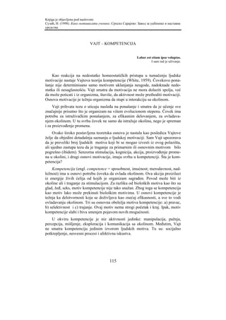 Knjiga je objavljena pod naslovom:
Сузић, Н. (1998). Како мотивисати ученике. Српско Сарајево: Завод за уџбенике и наставна
средства.



                             VAJT – KOMPETENCIJA


                                                           Labor est etiam ipsa voluptas.
                                                                     I sam rad je uživanje.



    Kao reakcija na nedostatke homeostatičkih pristupa u tumačenju ljudske
motivacije nastaje Vajtova teorija kompetencije (White, 1959). Čovekovo pona-
šanje nije determinisano samo motivom uklanjanja neugode, nadoknade nedo-
statka ili nesaglasnošću. Vajt smatra da motivacija ne mora dolaziti spolja, već
da može poticati i iz organizma, štaviše, da aktivnost može prethoditi motivaciji.
Osnova motivacije je težnja organizma da stupi u interakciju sa okolinom.
     Vajt prihvata tezu o uticaju nasleđa na ponašanje i smatra da je učenje sve
značajnije prisutno što je organizam na višem evolucionom stepenu. Čovek ima
potrebu za istraživačkim ponašanjem, za efikasnim delovanjem, za ovladava-
njem okolinom. U tu svrhu čovek ne samo da istražuje okolinu, nego je spreman
i za proizvođenje promena.
     Ovako široko postavljena teoretska osnova je nastala kao posledica Vajtove
želje da objedini dotadašnja saznanja o ljudskoj motivaciji. Sam Vajt upozorava
da je preveliki broj ljudskih motiva koji bi se mogao izvesti iz ovog polazišta,
ali ujedno zastupa tezu da je traganje za primarnim ili osnovnim motivom bilo
pogrešno (ibidem). Senzorna stimulacija, kognicija, akcija, proizvođenje prome-
na u okolini, i drugi osnovi motivacije, imaju svrhu u kompetenciji. Šta je kom-
petencija?
    Kompetencija (engl. competence = sposobnost, imućnost; merodavnost, nad-
ležnost) ima u osnovi potrebu čoveka da ovlada okolinom. Ova akcija proizilazi
iz energije živih ćelija od kojih je organizam sagrađen. Povod može biti iz
okoline ali i traganje za stimulacijom. Za razliku od bioloških motiva kao što su
glad, žeđ, seks, motiv kompetencije nije tako snažan. Zbog toga se kompetencija
kao motiv lako može prekinuti biološkim motivima. U osnovi kompetencije je
težnja ka delotvornosti koja se doživljava kao osećaj efikasnosti, a sve to vodi
ovladavanju okolinom. Tri su osnovna obeležja motiva kompetencije: a) pravac,
b) selektivnost i c) trajanje. Ovaj motiv nema strogi početak i kraj. Ipak, motiv
kompetencije slabi i biva smenjen pojavom novih mogućnosti.
    U okviru kompetencije je niz aktivnosti jedinke: manipulacija, pažnja,
percepcija, mišljenje, eksploracija i komunikacija sa okolinom. Međutim, Vajt
ne smatra kompetenciju jedinim izvorom ljudskih motiva. Tu su: socijalno
potkrepljenje, nesvesni procesi i afektivna iskustva.




                                         115
 