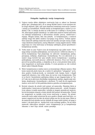 Knjiga je objavljena pod naslovom:
Сузић, Н. (1998). Како мотивисати ученике. Српско Сарајево: Завод за уџбенике и наставна
средства.



                 Pedagoške implikacije teorije kompetencije

1) Vajtova teorija dobro objašnjava motivaciju koja se odnosi na fenomen
   dečije igre i ponašanja dece, ali se mnogi školski motivi ovom teorijom teš-
   ko mogu objasniti. Ipak, neki njeni doprinosi tumačenju motivacije u nastavi
   i učenju su nezaobilazni. Potreba deteta za kompetencijom u nastavi je evi-
   dentna. Čak i u slučaju da dete ne uviđa čemu će ti sadržaji u životu poslu-
   žiti, delovanjem grupne interakcije i uz adekvatan nastavni metod uočavamo
   sva obeležja kompetencije u aktivnostima učenika: pravac, selektivnost i
   trajanje. Drugim rečima, dete ima potrebu za kompetencijom, a nastavni
   sadržaji mogu biti dobro sredstvo razvijanja ovog motiva. Veštom upotre-
   bom nastavnih sadržaja nastavnik može kod učenika razvijati osećaj ovlada-
   vanja okolinom (materijom), osećaj efikasnoti i osećaj angažovanosti. Efekti
   negovanja ove vrste motivacije su bavljenje sadržajem, porast sposobnosti i
   kompetencije učenika.
2) Treba imati na umu Vajtovu tezu da kompetencija nije jedini motiv. Osim
   njega deluje socijalno potkrepljenje, nesvesni procesi i afektivna iskustva. U
   okviru kompetencije Vajt prepoznaje niz aktivosti: manipulacija, pažnja,
   percepcija, mišljenje, eksploracija i komunikacija. Sve ove aktivnosti se u
   nastavi mogu koristiti kao spoj između motiva kompetencije i socijalnog
   potkrepljenja, nesvesnih procesa i afektivnih iskustava. Ovoj vezi Vajt nije
   posvećivao posebnu pažnju, a očigledno je da se u tom prostoru kriju neslu-
   ćene mogućnosti za motivaciju učenika. U ovom prostoru su više svetlosti
   doneli radovi Eduarda Desaja.
3) Motiv kompetencije je snažna osnova za koncipiranje efikasne nastave. Dete
   kome nastavnik pruža šansu da u malim ili optimalnim "zalogajima" savla-
   dava gradivo korak-po-korak, uz minimalni rizik lutanja, kazni i drugih
   negativnih iskustava, ima velike šanse da razvije svoju kompetenciju. Dete
   će se baviti i besmislenim sadržajima (dokaz su igre slaganja kakav je "tet-
   ris") ako mu ta aktivnost obezbeđuje manipulaciju, pažnju, angažovanje miš-
   ljenja, eksploraciju i komunikaciju s okolinom. To znači da od organizacije
   nastave zavisi da li će biti podržana detetova potreba za kompetencijom.
4) Kreirati situacije da učenik traži pomoć od nastavnika. Današnja škola je
   tradicionalna i zasnovana na hijerarhiji odnosa nastavnik – učenik. Koopera-
   tivne odnose iz-među nastavnika i učenika je moguće posredovati nastavni-
   kovim kreiranjem situacije u kojoj učenik traži pomoć od nastavnika. Postoji
   niz mogućnosti za razradu ovog izvora motivacije u nastavi. Na primer,
   nastavnik može zadati učenicima da novo gradivo obrade sami kod kuće, a u
   nastavi organizovati čas tako da učenici pitaju ono što im nije jasno. Bitno je
   da nastavnik kod učenika razvije slobodu da mogu tražiti pomoć od njega u
   nastavi i da pred njim ne moraju kriti svoje neznanje gradiva. Na taj način
   nastavnik zadovoljava učenikov motiv kompetencije jer je kompetencija
   iskazana u meri koju učenik zaista i poseduje.

                                         116
 