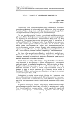 Knjiga je objavljena pod naslovom:
Сузић, Н. (1998). Како мотивисати ученике. Српско Сарајево: Завод за уџбенике и наставна
средства.



            DESAJ – KOMPETENCIJA I SAMODETERMINACIJA


                                                                        Sapere aude!
                                                            Usudi se da budeš mudar!


    Svoje učenje Desaj naslanja na Vajtovu teoriju kompetencije, uvažavajući
njegovu postavku da se iz kompetencije može diferencirati veliki broj motiva.
Nalazi da je Vajtovo učenje blisko Maslovljevoj teoriji samoaktuelizacije. Vajto-
vom pojmu kompetencije Desaj dodaje pojam samodeterminacije.
    Šta je to samodeterminacija? U osnovi ovog pojma je nekoliko postavki dru-
gih autora. Slično Maslovljevoj samoaktuelizaciji, samodeterminacija predsta-
vlja orijentaciju na proširenje sebe u prirodi i društvu. Drugi pojam koji Desaj
preuzima je Vajtov pojam delotvornosti u čovekovoj težnji za interakcijom sa
okolinom (White, 1959). Treći pojam kojim Desaj objašnjava samodetermina-
ciju je De Čarmskov pojam uzročnosti, tj. čovekova moć da vlastitom voljom
postaje uzročni činilac promena (De Charms, 1968). Kombinacijom ovih poj-
movnih konstrukata možemo objasniti Desajev pojam samodeterminacije u
najširem značenju. Međutim, ovaj pojam je kod Desaja najmanje definisan zase-
bno a više u kontekstu pojmovne sintagme kompetencija i samodeterminacija.
    Da bismo bolje razumeli suštinu Desajeve teorije kompe-tencije i samo-
determinacije nužno je objasniti niz niže rodnih pojmova: izazov, radoznalost,
kognitivna evaluacija, lokus uzročnosti, kontrolni i informativni aspekt nagrade,
socijalno nagrađivanje, opšti model motivacije.
    Pojam izazov je u samoj suštini Desajeve teorije. Ličnost će se baviti izazo-
vnim situacijama da bi ih savladale, a nagrada je kompetencija i samodetermi-
nacija koje nastaju još u toku bavljenja izazovom. Dakle, za razliku od Hanta i
drugih teoretičara inkongruencije, ovde se ne radi o nedostatku. Dva su tipa
ponašanja svojstvena za izazov: 1) ličnost traga za izazovom kada joj je
dosadno ili traga za novim izazovima jer je postojeći previše složen ili
frustrirajući, 2) ličnost je orijentisana da savlada izazov, ne traga za novim, nego
se bori sa postojećim (Deci, 1975).
    Radoznalost je rezultat procesa učenja. Ličnost bira i usmerava svoje
aktivnosti ka objektima i situacijama gde će doživeti kompetenciju i samodeter-
minaciju. Iskustvo utiče na usmeravanje ovog izbora, tako da se razvijaju ili uče
specifične vrste radoznalosti. Ovde je Desaj blizak Hantovom učenju (Hunt,
1971).
    Kognitivna evaluacija je Desajeva teorija koja je prethodila teoriji kompe-
tencije i samodeterminacije. Desaj (Deci, 1971) daje tri polazišta za ovu teoriju.
Prvo, ličnost kognitivno vrednuje veličinu i prirodu nagrade i iz toga izvodi
promene u samoopažanju – instrumentalizuje nagrađivane aktivnosti. Drugo,

                                         117
 