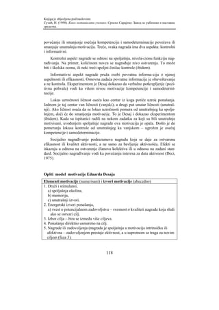 Knjiga je objavljena pod naslovom:
Сузић, Н. (1998). Како мотивисати ученике. Српско Сарајево: Завод за уџбенике и наставна
средства.



povećanje ili smanjenje osećaja kompetencije i samodeterminacije povećava ili
smanjuje unutrašnju motivaciju. Treće, svaka nagrada ima dva aspekta: kontrolni
i informativni.
     Kontrolni aspekt nagrade se odnosi na spoljašnju, nivela-cionu funkciju nag-
rađivanja. Na primer, količinom novca se nagrađuje nivo ostvarenja. To može
biti i školska ocena, ili neki treći spoljni činilac kontrole (ibidem).
    Informativni aspekt nagrade pruža osobi povratnu informa-ciju o njenoj
uspešnosti ili efikasnosti. Osnovna zadaća povratne informacije je obaveštavanje
a ne kontrola. Eksperimentom je Desaj dokazao da verbalno potkrepljenje (pozi-
tivna pohvala) vodi ka višem nivou motivacije kompetencije i samodetermi-
nacije.
     Lokus uzročnosti ličnost oseća kao centar iz koga potiče uzrok ponašanja.
Jednom je taj centar van ličnosti (vanjski), a drugi put unutar ličnosti (unutraš-
nji). Ako ličnost oseća da se lokus uzročnosti pomera od unutrašnjeg ka spolja-
šnjem, doći će do smanjenja motivacije. To je Desaj i dokazao eksperimentom
(ibidem). Kada su ispitanici radili na nekom zadatku za koji su bili unutrašnje
motivisani, uvođenjem spoljašnje nagrade ova motivacija je opala. Došlo je do
pomeranja lokusa kontrole od unutrašnjeg ka vanjskom – ugrožen je osećaj
kompetencije i samodeterminacije.
    Socijalno nagrađivanje podrazumeva nagradu koja se daje za ostvarenu
efikasnost ili kvalitet aktivnosti, a ne samo za bavljenje aktivnošću. Efekti se
iskazuju u odnosu na ostvarenje članova kolektiva ili u odnosu na zadani stan-
dard. Socijalno nagrađivanje vodi ka povećanju interesa za datu aktivnost (Deci,
1975).



Opšti model motivacije Eduarda Desaja
Elementi motivacije (numerisani) i izvori motivacije (abecedno)
1. Draži i stimulansi,
   a) spoljašnja okolina,
   b) memorija,
   c) unutrašnji izvori.
2. Energetski izvori ponašanja,
   a) svest o potencijalnom zadovoljstvu – svesnost o kvaliteti nagrade koja sledi
     ako se ostvari cilj.
3. Izbor cilja – bira se između više ciljeva.
4. Ponašanje direktno usmereno na cilj.
5. Nagrade ili zadovoljenja (nagrada je spoljašnja a motivacija intrinsička ili
  afektivna – zadovoljenjem prestaje ektivnost, a u suprotnom se traga za novim
  ciljem (faza 3).


                                         118
 