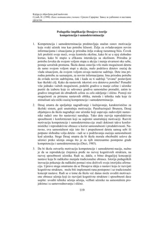 Knjiga je objavljena pod naslovom:
Сузић, Н. (1998). Како мотивисати ученике. Српско Сарајево: Завод за уџбенике и наставна
средства.



                     Pedagoške implikacije Desajeve teorije
                       kompetencija i samodeterminacije

1. Kompetencija i samodeterminacija predstavljaju snažan osnov motivacije
   koju svaki učenik ima kao potrebu ličnosti. Želja za ovladavanjem novim
   informacijama i situacijama je prirodna želja svakog razumnog bića. Čovek
   želi proširiti svoje moći, svoju kontrolu okoline, kako bi se u njoj slobodno
   kretao, kako bi stupio u efikasnu interakciju sa okolinom. Prirodna je
   potreba čoveka da svojom voljom stupa u akciju i menja stvarnost oko sebe,
   postaje uzročnik promena. Škola danas ostavlja vrlo malo mogućnosti detetu
   da samo svojom voljom stupi u akciju, malo podržava detetov osećaj da
   vlada situacijom, da svojom voljom osvaja nastavne sadržaje. Dete ima pri-
   rodnu potrebu za saznanjem, za novim informacijama. Ima prirodnu potrebu
   da ovlada novim sadržajima, čak i kada su ti sadržaji "izvana" postavljeni
   kao školski cilj. Kako da nastavnik iskoristi ovu detetovu potrebu? Ponuditi
   više jednako važnih mogućnosti, podeliti gradivo u manje celine i učenike
   pustiti da izaberu koje će sekvence gradiva samostalno proraditi, zatim to
   gradivo integrisati do obrađenih celina za celo odeljenje i slično. Postoji niz
   mogućnosti za primenu nastavnih oblika, metoda i tehnika rada koje će
   stimulisati uče-nički osećaj kompetencije i samodeterminacije.
2. Desaj smatra da spoljašnje nagrađivanje i kažnjavanje, karakteristično za
   školski sistem, guši unutrašnju motivaciju. Parafrazirajući Brunera, Desaj
   objašnjava da škola nagrađuje one učenike koji uspevaju zadovoljiti nastav-
   nike radeći ono što nastavnici naređuju. Tako dete razvija reproduktivne
   sposobnosti i konformizam koji su suprotni unutrašnjoj motivaciji. Razviti
   motivaciju kompetencije i samodetermina-cije znači dokinuti takve konfor-
   mističke i reproduktivne obrasce u korist samostalnosti i produktivnosti. Na-
   ravno, ova samostalnost nije isto što i prepuštenost deteta samog sebi ili
   potpuno slobodna volja deteta - radi se o podržavanja osećaja samostalnosti
   kod učenika. Stoge Desaj smatra da bi škola morala obezbediti uslove da
   učenici preko učenja onoga što je za njih interesantno postepeno grade
   kompetenciju i samodeterminaciju (Deci, 1985).
3. Da bi škola ostvarila motivaciju kompetencije i samodetermi-nacije, nužno
   je da sa reprodukcije činjenica pređe na razvoj kognitivnih struktura, na
   razvoj sposobnosti učenika. Radi se, dakle, o bitno drugačijoj koncepciji
   nastave koja bi radikalno menjala tradicionalne obrasce. Istorija pedagoških
   inovacija pokazuje da radikalni pomaci nisu doživeli svoju istorijsku afirma-
   ciju. Upravo stoga smatramo da se Desajeva ideja o nastavi koja će razvijati
   kognitivne strukture, može biti implementi-rana postepeno i uz tradicionalni
   koncept nastave. Radi se o tome da škola već danas može uvoditi motivaci-
   one obrasce učenja koji će razvijati kognitivne strukture i sposobnosti dece
   uopšte: uvoditi tehnike učenja učenja, vežbati učenike na samostalnim pro-
   jektima i u samovrednovanju i slično.

                                         119
 