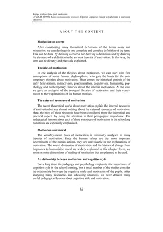 Knjiga je objavljena pod naslovom:
Сузић, Н. (1998). Како мотивисати ученике. Српско Сарајево: Завод за уџбенике и наставна
средства.



                        ABOUT THE CONTENT


    Motivation as a term
    After considering many theoretical definitions of the terms motiv and
motivation, we can destinguish one complete and complex definition of the term.
This can be done by defining a criteria for deriving a definition and by deriving
the elements of a definition in the various theories of motivation. In that way, the
term can be directly and precisely explained.

    Theories of motivation
    In zhe analysis of the theories about motivation, we can start with first
assumptions of some famous phylosophists, who gare the basis for the con-
temporary theories about motivation. Than comes the historical genesis of the
early behaviorism, instinctivism, psychoanalisis, cognitivism, humanistic, psy-
chology and contemporary, theories about the internal motivation. At the end,
we gave an analysisi of the two-goal theories of motivation and their contri-
bution to the wxplanations of the human motives.

    The external resources of motivation
    The recent theoretical works about motivation explain the internal resources
of motivationbut say almost nothing about the external resources of motivation.
Here, the most of these resources have been considered from the theoretical and
practical aspect, by paing the attention to their pedagogical importance. The
pedagogical lessons about each of these resources of motivation in the schoolong
conditions are especially emphasized.

    Motivation and moral
    The valuably-moral basis of motivation is minimally analysed in many
theories of motivation. Since the human values are the most important
determinants of the human actions, they are unavoidable in the explanations of
motivation. The social dimension of motivation and the historical change from
dogmatica to humanisitic moral are widely explained in this chapter. Here, we
point on some dimensions of studing of motivation that are planned to be used.

    A relationship between motivation and cognitive style
    For a long time the pedagogy and psychology emphasite the importance of
cognitive style in the school learning, but a small number of the studies consider
the relationship between the cognitive style and motivation of the pupils. After
analysing many researches and schooling situations, we have derived many
useful pedagogical lessons about cognitive stile and motivation.


                                          12
 