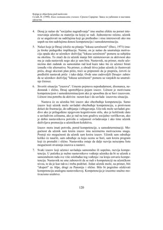 Knjiga je objavljena pod naslovom:
Сузић, Н. (1998). Како мотивисати ученике. Српско Сарајево: Завод за уџбенике и наставна
средства.



4. Desaj je našao da "socijalno nagrađivanje" ima snažne efekte na porast inte-
   resovanja učenika za materiju na kojoj se radi. Jednostavno rečeno, učenik
   će se angažovati na sadržajima koji ga prethodno i nisu interesovali ako mu
   uspeh na tim sadržajima donosi kompetenciju i samodeterminaciju.
5. Nalazi koje je Desaj izložio na pitanju "lokusa uzročnosti" (Deci, 1971) ima-
   ju široke pedagoške implikacije. Naime, on je našao da unutrašnja motiva-
   cija opada ako se učenikov doživljaj "lokusa uzročnosti" pomera sa subjekta
   na okolinu. To znači da će učenik manje biti zainteresovan za aktivnost ako
   mu je zada nastavnik nego ako je sam bira. Nastavnik, na primer, može uče-
   nicima dati zadatak za samostalan rad kod kuće tako što će učenici birati
   između više alternativa. Na primer, u obradi štiva jedan učenik će ilustrovati
   priču, drugi skicirati plan priče, treći se pripremiti da je prepriča, četvrti će
   predložiti nastavak priče i tako dalje. Ovde smo zadovoljili Desajev zahtev
   da se učenikov doživljaj "lokusa uzročnosti" pomera sa vanjskih na unutraš-
   nje činioce.
6. Stvoriti situaciju "izazova". Umesto pojmova nepodudarnost, disonanca, ne-
   dostatak i slično, Desaj upotrebljava pojam izazov. Ličnost je motivisana
   kompetencijom i samodeterminacijom ako je sposobna da se bavi izazovom.
   Ličnost ima potrebu da aktivira razum kao i da savlada izazovnu situaciju.
       Nastava će za učenika biti izazov ako obezbeđuje kompetenciju. Samo
    izazov koji učenik može savladati obezbeđuje kompetenciju, u protivnom
    dolazi do frustracije, do odbijanja i izbegavanja. Uče-nik može savladati gra-
    divo ako je prilagođeno njegovom kognitivnom stilu, ako je količinski dato
    u savladivim celinama, ako je rad na tom gradivu socijalno verifikovan, ako
    je dobio nastavnikovu potvrdu o valjanosti ovladavanja i ako time učenik
    doživljava promociju u učeničkom kolektivu.
    Izazov mora imati potvrdu, pored kompetencije, u samodeterminaciji. Mo-
    gućnost da učenik sam kreira izazov ima neizmernu motivacionu snagu.
    Postoji niz mogućnosti da učenik sam kreira izazov. Učenik sam određuje
    koliko će naučiti, sam određuje za koju ocenu se bori, sam kreira program
    koji će proraditi i slično. Nastavniku ostaje da dalje razvija neiscrpnu listu
    mogućnosti stvaranja izazova u nastavi.
7. Svaki izazov koji učenici savladaju samostalno ili uspešno, razvija kompe-
   tenciju. U početku je nužno nastavnikovo vođenje učenika da bi se učenik u
   samostalnom radu sve više oslobađao tog vođenja i na kraju ostvario kompe-
   tenciju. Nastavnik ne sme zaboraviti da se radi o kompetenciji na učeničkom
   nivou, te da je kao takvu i treba podržati. Jedan učenik može, na primer, biti
   "ekspert" za Alpe, drugi za Panoniju i slično. Bilo bi pogrešno očekivati
   kompetenciju analognu nastavnikovoj. Kompetencija je izuzetno snažno mo-
   tivaciono sredstvo.



                                         120
 