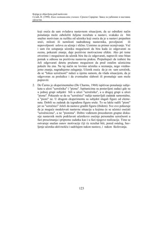 Knjiga je objavljena pod naslovom:
Сузић, Н. (1998). Како мотивисати ученике. Српско Сарајево: Завод за уџбенике и наставна
средства.



    koji oseća da sam ovladava nastavnom situacijom, da uz određeni način
    ponašanja može zabeležiti željene rezultate u nastavi, svakako će biti
    snažno motivisan za razliku od učenika koji oseća da je u nastavi prepušten
    sreći, milosti ili nemilosti nadređenog nastavnika, povoljnosti          ili
    nepovoljnosti uslova za učenje i slično. Uzmimo za primer ocenjivanje. Već
    i sam čin ustupanja učeniku mogućnosti da bira kada će odgovarati za
    ocenu, pokazati znanje, daje pozitivne motivacione efekte. Ako pri tome
    otvorimo i mogućnost da učenik bira šta će odgovarati, napravili smo bitan
    pomak u odnosu na pozitivnu nastavnu praksu. Prepuštajući da izabere šta
    želi odgovarati detetu pružamo mogućnost da pred ostalim učenicima
    pokaže šta zna. Na taj način ne lovimo učenika u neznanju, nego vrednu-
    jemo znanje, nagrađujemo zalaganje. Učenik oseća da je on sam uzročnik,
    da se "lokus uzročnosti" nalazi u njemu samom, da vlada situacijom, da je
    odgovoran za posledice i da eventualne slabosti ili promašaje sam može
    popraviti.
2. De Čarms je eksperimentalno (De Charms, 1968) ispitivao ponašanje subje-
   kata u ulozi "uzročnika" i "piona". Ispitanicima su postavljeni zadaci gde su
   u jednoj grupi subjekti bili u ulozi "uzročnika", a u drugoj grupi u ulozi
   "piona". Pokazalo se da su "uzročnici" radije nastavljali zadatak samostalno,
   a "pioni" ne. U drugom eksperimentu su subjekti slagali figure od eleme-
   nata. Dobili su zadatak da izgrađenu figuru sruše. To su lakše radili "pioni"
   jer su "uzročnici" želeli da nastave graditi figuru (ibidem). Sve ovo pokazuje
   da je moguće modelovati nastavne situacije u kojima će se učenici osećati
   "uzročnicima", a ne "pionima". Dobro vođenom procedurom grupne disku-
   sije nastavnik može podržavati učenikovo osećnje personalne uzročnosti u
   fazi preuzimanja i pripreme zadatka kao i u fazi njegove realizacije. Time se
   ostvaruje snažan osnov motivacije čiji će rezultat biti, pored ostalog, bav-
   ljenje učenika aktivnošću i sadržajem nakon nastave, i nakon školovanja.




                                         123
 