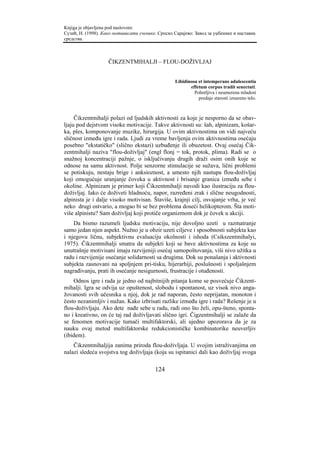 Knjiga je objavljena pod naslovom:
Сузић, Н. (1998). Како мотивисати ученике. Српско Сарајево: Завод за уџбенике и наставна
средства.



                    ČIKZENTMIHALJI – FLOU-DOŽIVLJAJ


                                                   Libidinosa et intemperans adulescentia
                                                          effetum corpus tradit senectuti.
                                                            Pohotljiva i neumerena mladost
                                                              predaje starosti iznureno telo.



     Čikzentmihalji polazi od ljudskih aktivnosti za koje je nesporno da se obav-
ljaju pod dejstvom visoke motivacije. Takve aktivnosti su: šah, alpinizam, košar-
ka, ples, komponovanje muzike, hirurgija. U ovim aktivnostima on vidi najveću
sličnost između igre i rada. Ljudi za vreme bavljenja ovim aktivnostima osećaju
posebno "ekstatičko" (slično ekstazi) uzbuđenje ili obuzetost. Ovaj osećaj Čik-
zentmihalji naziva "flou-doživljaj" (engl flonj = tok, protok, plima). Radi se o
snažnoj koncentraciji pažnje, o isključivanju drugih draži osim onih koje se
odnose na samu aktivnost. Polje senzorne stimulacije se sužava, lični problemi
se potiskuju, nestaju brige i anksioznost, a umesto njih nastupa flou-doživljaj
koji omogućuje uranjanje čoveka u aktivnost i brisanje granica između sebe i
okoline. Alpinizam je primer koji Čikzentmihalji navodi kao ilustraciju za flou-
doživljaj. Iako će doživeti hladnoću, napor, razređeni zrak i slične neugodnosti,
alpinista je i dalje visoko motivisan. Štaviše, krajnji cilj, osvajanje vrha, je već
neko drugi ostvario, a mogao bi se bez problema doseći helikopterom. Šta moti-
više alpinistu? Sam doživljaj koji protiče organizmom dok je čovek u akciji.
    Da bismo razumeli ljudsku motivaciju, nije dovoljno uzeti u razmatranje
samo jedan njen aspekt. Nužno je u obzir uzeti ciljeve i sposobnosti subjekta kao
i njegovu ličnu, subjektivnu evaluaciju okolnosti i ishoda (Csikszentmihalyi,
1975). Čikzentmihalji smatra da subjekti koji se bave aktivnostima za koje su
unutrašnje motivisani imaju razvijeniji osećaj samopoštovanja, viši nivo užitka u
radu i razvijenije osećanje solidarnosti sa drugima. Dok su ponašanja i aktivnosti
subjekta zasnovani na spoljnjem pri-tisku, hijerarhiji, poslušnosti i spoljašnjem
nagrađivanju, prati ih osećanje nesigurnosti, frustracije i otuđenosti.
    Odnos igre i rada je jedno od najbitnijih pitanja kome se posvećuje Čikzent-
mihalji. Igra se odvija uz opuštenost, slobodu i spontanost, uz visok nivo anga-
žovanosti svih učesnika u njoj, dok je rad naporan, često neprijatan, monoton i
često nezanimljiv i nužan. Kako izbrisati razlike između igre i rada? Rešenje je u
flou-doživljaju. Ako dete nađe sebe u radu, radi ono što želi, opu-šteno, sponta-
no i kreativno, on će taj rad doživljavati slično igri. Čigzentmihalji se zalaže da
se fenomen motivacije tumači multifaktorski, ali ujedno upozorava da je za
nauku ovaj metod multifaktorske redukcionističke kombinatorike neuverljiv
(ibidem).
    Čikzentmihaljija zanima priroda flou-doživljaja. U svojim istraživanjima on
nalazi sledeća svojstva tog doživljaja (koja su ispitanici dali kao doživljaj svoga

                                         124
 