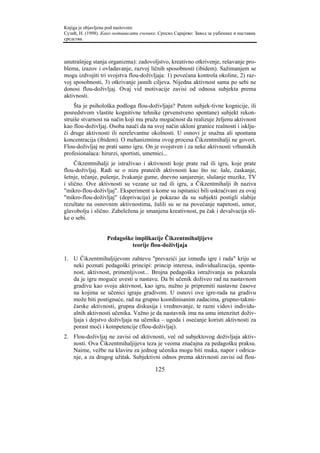 Knjiga je objavljena pod naslovom:
Сузић, Н. (1998). Како мотивисати ученике. Српско Сарајево: Завод за уџбенике и наставна
средства.



unutrašnjeg stanja organizma): zadovoljstvo, kreativno otkrivenje, rešavanje pro-
blema, izazov i ovladavanje, razvoj ličnih sposobnosti (ibidem). Sažimanjem se
mogu izdvojiti tri svojstva flou-doživljaja: 1) povećana kontrola okoline, 2) raz-
voj sposobnosti, 3) otkrivanje jasnih ciljeva. Nijedna aktivnost sama po sebi ne
donosi flou-doživljaj. Ovaj vid motivacije zavisi od odnosa subjekta prema
aktivnosti.
    Šta je psihološka podloga flou-doživljaja? Putem subjek-tivne kognicije, ili
posredstvom vlastite kognitivne tehnike (prvenstveno spontane) subjekt rekon-
struiše stvarnost na način koji mu pruža mogućnost da realizuje željenu aktivnost
kao flou-doživljaj. Osoba nauči da na svoj način ukloni granice realnosti i isklju-
či druge aktivnosti ili nerelevantne okolnosti. U osnovi je snažna ali spontana
koncentracija (ibidem). O mehanizmima ovog procesa Čikzentmihalji ne govori.
Flou-doživljaj ne prati samo igru. On je svojstven i za neke aktivnosti vrhunskih
profesionalaca: hirurzi, sportisti, umetnici...
     Čikzentmihalji je istraživao i aktivnosti koje prate rad ili igru, koje prate
flou-doživljaj. Radi se o nizu pratećih aktivnosti kao što su: šale, ćaskanje,
šetnje, trčanje, pušenje, žvakanje gume, dnevno sanjarenje, slušanje muzike, TV
i slično. Ove aktivnosti su vezane uz rad ili igru, a Čikzentmihalji ih naziva
"mikro-flou-doživljaj". Eksperiment u kome su ispitanici bili uskraćivani za ovaj
"mikro-flou-doživljaj" (deprivacija) je pokazao da su subjekti postigli slabije
rezultate na osnovnim aktivnostima, žalili su se na povećanje napetosti, umor,
glavobolju i slično. Zabeležena je smanjena kreativnost, pa čak i devalvacija sli-
ke o sebi.


                   Pedagoške implikacije Čikzentmihaljijeve
                            teorije flou-doživljaja

1. U Čikzentmihaljijevom zahtevu "prevazići jaz između igre i rada" kriju se
   neki poznati pedagoški principi: princip interesa, individualizacija, sponta-
   nost, aktivnost, primenljivost... Brojna pedagoška istraživanja su pokazala
   da je igru moguće uvesti u nastavu. Da bi učenik doživeo rad na nastavnom
   gradivu kao svoju aktivnost, kao igru, nužno je pripremiti nastavne časove
   na kojima se učenici igraju gradivom. U osnovi ove igre-rada na gradivu
   može biti postignuće, rad na grupno koordinisanim zadacima, grupno-takmi-
   čarske aktivnosti, grupna diskusija i vrednovanje, te razni vidovi individu-
   alnih aktivnosti učenika. Važno je da nastavnik ima na umu intenzitet doživ-
   ljaja i dejstvo doživljaja na učenika – ugoda i osećanje koristi aktivnosti za
   porast moći i kompetencije (flou-doživljaj).
2. Flou-doživljaj ne zavisi od aktivnosti, već od subjektovog doživljaja aktiv-
   nosti. Ova Čikzentmihaljijeva teza je veoma značajna za pedagošku praksu.
   Naime, vežbe na klaviru za jednog učenika mogu biti muka, napor i odrica-
   nje, a za drugog užitak. Subjektivni odnos prema aktivnosti zavisi od flou-

                                         125
 
