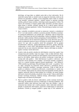 Knjiga je objavljena pod naslovom:
Сузић, Н. (1998). Како мотивисати ученике. Српско Сарајево: Завод за уџбенике и наставна
средства.



    doživljaja, od toga kako se subjekt oseća dok se bavi aktivnošću. Da bi
    nastavnik saznao kako se učenik oseća na njegovim časovima, nužno je da
    primeni niz procedura i tehnika: uvesti telegrafski raport "kako se osećam
    ovog trenutka", primeniti upitnike i skalere kojima se iskazuju osećanja
    učenika, pribaviti iskaze učenika o doživljaju nastavnog gradiva i slično. Na
    osnovu tih saznanja je moguće graditi radnu atmosferu, povoljnu emocio-
    nalnu klimu u razredu, osećanje učenika da će u takvoj nastavi doživeti
    afirmaciju, osećanje uspešnosti, i slično. Flou-doživljaj je snažan izvor moti-
    vacije u nastavi.
3. Igru i učeničko stvaralaštvo povezati sa nastavom i preneti u svakodnevni
   život i svet rada učenika u skladu sa uzrastom učenika. Potrebno je postepe-
   no smanjivati podeljenost i jaz između igre i "školskog" rada na nastavnom
   gradivu. Ovaj posao nije lak niti kratkotrajan. Nužno je strpljenje, rad korak-
   po-korak i stalno praćenje efekata postignutog (Csickzentmihalyi, 1975). Da
   bi učenik doživeo rad na nastavnom gradivu kao svoju aktivnost, kao igru,
   nužno je pripremiti nastavne časove na kojima se učenici igraju gradivom. U
   osnovi ove igre rada na gradivu može biti postignuće, rad na grupno
   koordinisanim zadacima, grupno-takmičarska aktivnost, grupna diskusija,
   vrednovanje, te razni vidovi individualnih aktivnosti učenika. Važno je da
   nastavnik ima na umu intenzitet doživljaja i dejstvo doživljaja na učenika -
   ugoda i osećanje koristi aktivnosti.
4. Gradivo treba da protiče učenikovim doživljajnim svetom kao ugoda i kao
   energija koja jača učenika i daje mu snagu i volju za dalju aktivnost. Kon-
   trolu proticanja gradiva učenikovim doživljajnim svetom nastavnik može da
   prati na više načina. Jedan način je da učenici izveštavaju o tome kako se
   osećaju dok rade gradivo – kako doživljavaju to gradivo i aktivnost. Ako
   nastavnik ostvari poželjni nivo saradnje i otvorenosti učenika u kolektivu,
   moći će u svakom trenutku napraviti presek (punktiranje - vidi: Milijević,
   1984) učenikovog doživljaja (flou-doživljaja) aktiv-nosti na gradivu. Ovo
   će, dalje, omogućiti da nastavnik usmeri aktivnost u poželjnom pravcu,
   razreši neiskazane konflikte i pomogne učenicima. Volja za dalji rad na
   gradivu se odražava u učenikovoj aktivnosti, a manifestuje se i preko sta-
   vova učenika. Kada primeti da uzlazna linija kod pojedinih učenika pada ili
   stagnira, nastavnik treba da obrati pažnju na te učenike, da usmeri grupne
   aktivnosti u korist tih učenika, da potroši vreme za njih. Volja za aktivnošću
   pomaže razrešenju frustracija, redukciji tenzija, zaboravljanju neuspeha i
   angažovanju svih detetovih potencijala.
5. Rad na gradivu treba da donosi zadovoljstvo, pruža osećanje kreativnog
   otkrivanja, da predstavlja izazovno ovladavanje te rešavanje problema. Ako
   nastavnik izabere neku aktivnost koja sledi, koju nije obradio i zada je
   učenicima kao domaći rad u malim grupama, može zadovoljiti učenikove
   potrebe za kreativnim otkrivanjem, izazovnim ovladavanjem te rešavanjem
   problema. Učenike je moguće podeliti u grupe koje će biti zadužene za

                                         126
 