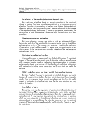 Knjiga je objavljena pod naslovom:
Сузић, Н. (1998). Како мотивисати ученике. Српско Сарајево: Завод за уџбенике и наставна
средства.




    An influence of the emotional climate on the motivation
    The tradicional schooling didn't pay enough attention to the emotional
climate in a class. That issue hasn't been considered as an important aspect of
schooling. Therefore, the generations of teachers have finished their professional
education, without knowing some elementary starting-points and the importance
of the emotional climate for learning. A plenty of instructions, which answer the
question how to build the emotional climate that helps the motivation, have been
given here.

    Altruism, emphaty and motivation
    The terms altruism, emphaty and taking a role are distinguished here.
Further, the analysis of the relatrionship between the social aims of the children
and motivations is given. The emphaty, as a neccessary condition for realization
of motivation, is analyzedtheoretically, by using some research from the scho-
oling practice. At the end, some suggestions for education of the teachers about
motivation are given.

    Motivation in goal-driven learning
    It is something new in pedagogically-psychological literature. A completed
concept of the goal-driven learning is here: defining the goals, an active learning
with a purpose, learning based on explanation, learning according to a mistake,
and evaluation based on a purpose. All that has been brought in a relationship
with motivation including many instructions and lessons that are useful for
teachers.

    Child's prejudices about learning – implicit theories about learning
     The term "implicit Theories" in learning is new in both domestic and world
literature. It concerns the prejudices that have got the theoretical forms in pupils'
minds. How to overcome those implicit prejudices and develop the useful
models of motivation in schooling is an issue that the most attention has been
paid on tih chapter.

    Learnig how to learn
    The starting point was the importance of learning how to learn in this time of
learning civilization. Many suggestions for training the pupils for the individual
work on the school contents, have been analyzed from the pedagogically moti-
vational aspect. A very important innovation is the intuitive basis of learning,
which had been put autside in the traditional schooling, and in many situations it
was considered as unwanted issue. By using the example of one conventional
program of "learning to learn", pedagogically useful sistem for "learnig to learn"
has been given.


                                          13
 