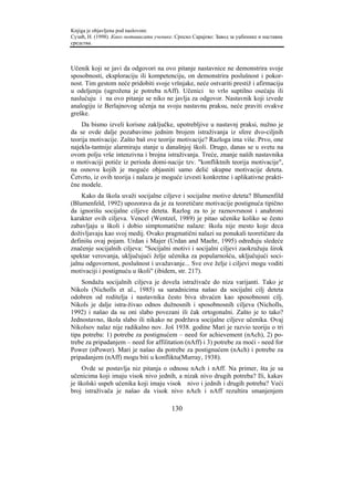 Knjiga je objavljena pod naslovom:
Сузић, Н. (1998). Како мотивисати ученике. Српско Сарајево: Завод за уџбенике и наставна
средства.



Učenik koji se javi da odgovori na ovo pitanje nastavnice ne demonstrira svoje
sposobnosti, eksploraciju ili kompetenciju, on demonstrira poslušnost i pokor-
nost. Tim gestom neće pridobiti svoje vršnjake, neće ostvariti prestiž i afirmaciju
u odeljenju (ugrožena je potreba nAff). Učenici to vrlo suptilno osećaju ili
naslućuju i na ovo pitanje se niko ne javlja za odgovor. Nastavnik koji izvede
analogiju iz Berlajnovog učenja na svoju nastavnu praksu, neće praviti ovakve
greške.
    Da bismo izveli korisne zaključke, upotrebljive u nastavnj praksi, nužno je
da se ovde dalje pozabavimo jednim brojem istraživanja iz sfere dvo-ciljnih
teorija motivacije. Zašto baš ove teorije motivacije? Razloga ima više. Prvo, one
najekla-tantnije alarmiraju stanje u današnjoj školi. Drugo, danas se u svetu na
ovom polju vrše intenzivna i brojna istraživanja. Treće, znanje naših nastavnika
o motivaciji potiče iz perioda domi-nacije tzv. "konfliktnih teorija motivacije",
na osnovu kojih je moguće objasniti samo delić ukupne motivacije deteta.
Četvrto, iz ovih teorija i nalaza je moguće izvesti konkretne i aplikativne prakti-
čne modele.
    Kako da škola uvaži socijalne ciljeve i socijalne motive deteta? Blumenfild
(Blumenfeld, 1992) upozorava da je za teoretičare motivacije postignuća tipično
da ignorišu socijalne ciljeve deteta. Razlog za to je raznovrsnost i anahroni
karakter ovih ciljeva. Vencel (Wentzel, 1989) je pitao učenike koliko se često
zabavljaju u školi i dobio simptomatične nalaze: škola nije mesto koje deca
doživljavaju kao svoj medij. Ovako pragmatični nalazi su ponukali teoretičare da
definišu ovaj pojam. Urdan i Majer (Urdan and Maehr, 1995) određuju sledeće
značenje socijalnih ciljeva: "Socijalni motivi i socijalni ciljevi zaokružuju širok
spektar verovanja, uključujući želje učenika za popularnošću, uključujući soci-
jalnu odgovornost, poslušnost i uvažavanje... Sve ove želje i ciljevi mogu voditi
motivaciji i postignuću u školi" (ibidem, str. 217).
    Sondaža socijalnih ciljeva je dovela istraživače do niza varijanti. Tako je
Nikols (Nicholls et al., 1985) sa saradnicima našao da socijalni cilj deteta
odobren od roditelja i nastavnika često biva shvaćen kao sposobnosni cilj.
Nikols je dalje istra-živao odnos dužnosnih i sposobnosnih ciljeva (Nicholls,
1992) i našao da su oni slabo povezani ili čak ortogonalni. Zašto je to tako?
Jednostavno, škola slabo ili nikako ne podržava socijalne ciljeve učenika. Ovaj
Nikolsov nalaz nije radikalno nov. Još 1938. godine Mari je razvio teoriju o tri
tipa potreba: 1) potrebe za postignućem – need for achievement (nAch), 2) po-
trebe za pripadanjem – need for affilitation (nAff) i 3) potrebe za moći - need for
Power (nPower). Mari je našao da potrebe za postignućem (nAch) i potrebe za
pripadanjem (nAff) mogu biti u konfliktu(Murray, 1938).
    Ovde se postavlja niz pitanja o odnosu nAch i nAff. Na primer, šta je sa
učenicima koji imaju visok nivo jednih, a nizak nivo drugih potreba? Ili, kakav
je školski uspeh učenika koji imaju visok nivo i jednih i drugih potreba? Veći
broj istraživača je našao da visok nivo nAch i nAff rezultira smanjenjem

                                         130
 