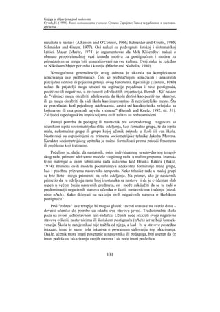 Knjiga je objavljena pod naslovom:
Сузић, Н. (1998). Како мотивисати ученике. Српско Сарајево: Завод за уџбенике и наставна
средства.



rezultata u nastavi (Atkinson and O'Connor, 1966; Schneider and Coutts, 1985;
Schneider and Green, 1977). Ovi nalazi su podvrgnuti širokoj i sistematskoj
kritici. Majer (Maehr, 1974) je argumentovao da Mek Klilendovi nalazi o
obrnuto proporcionalnoj vezi između motiva za postignućem i motiva za
pripadanjem ne mogu biti generalizovani na sve kulture. Ovaj nalaz je zajedno
sa Nikolsom Majer potvrdio i kasnije (Maehr and Nicholls, 1980).
     Nemogućnost generalizacije ovog odnosa je ukazala na kompleksnost
istraživanja ove problematike. Čini se probitačnijim istra-živati i analizirati
parcijalne odnose ili pojedina pitanja ovog fenomena. Epstain je (Epstein, 1983)
našao da prijatelji mogu uticati na aspiracije pojedinca i nivo postignuća,
pozitivno ili negativno, u zavisnosti od vlastitih orijentacija. Berndt i Kif nalaze
da "vršnjaci mogu ohrabriti adolescenta da školu doživi kao pozitivno iskustvo,
ili ga mogu ohrabriti da vidi školu kao interesantno ili neprijateljsko mesto. Šta
će preovladati kod pojedinog adolescenta, zavisi od karakteristika vršnjaka sa
kojima on ili ona provodi najviše vremena" (Berndt and Keefe, 1992, str. 51).
Zaključci o pedagoškim implikacijama ovih nalaza su nedvosmisleni.
     Postoji potreba da pedagog ili nastavnik pre savetodavnog razgovora sa
učenikom ispita sociometrijsku sliku odeljenja, kao formalne grupe, te da ispita
male, neformalne grupe ili grupu kojoj učenik pripada u školi ili van škole.
Nastavnici su osposobljeni za primenu sociometrijske tehnike Jakoba Morena.
Karakter sociometrijskog upitnika je nužno formulisati prema prirodi fenomena
ili problema koji tretiramo.
    Poželjno je, dalje, da nastavnik, osim individualnog saveto-davnog terapij-
skog rada, primeni adekvatne modele vaspitnog rada u malim grupama. Instruk-
tivni materijal o ovim tehnikama rada nalazimo kod Branka Rakića (Rakić,
1974). Primena ovih modela podrazumeva adekvatno formiranje male grupe,
kao i posebnu pripremu nastavnika-terapeuta. Neke tehnike rada u maloj grupi
se bez štete mogu primeniti na celo odeljenje. Na primer, ako je nastavnik
primetio da u odeljenju raste broj izostanaka sa nastave i da je evidentan slab
uspeh u većem broju nastavnih predmeta, on može zaključiti da se tu radi o
predominaciji negativnih stavova učenika o školi, nastavnicima i učenju (nizak
nivo nAch). Kako delovati na reviziju ovih negativnih stavova o školskom
postignuću?
    Prvi "zahtev" ove terapije bi mogao glasiti: izvesti stavove na svetlo dana –
dovesti učenike do potrebe da iskažu ove stavove javno. Tradicionalna škola
pada na ovom jednostavnom test-zadatku. Učenik neće iskazati svoje negativne
stavove o školi, nastavnicima ili školskom postignuću (nAch) jer se boji konsek-
vencija. Škola to ranije nikad nije tražila od njega, a kad bi te stavove posredno
iskazao, imao je samo loša iskustva o povratnom delovanju tog iskazivanja.
Dakle, učenik mora imati poverenje u nastavnika ili pedagoga, biti uveren da će
imati podršku u iskazivanju svojih stavova i da neće imati posledica.


                                         131
 