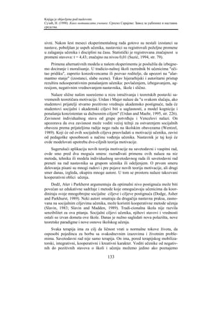 Knjiga je objavljena pod naslovom:
Сузић, Н. (1998). Како мотивисати ученике. Српско Сарајево: Завод за уџбенике и наставна
средства.



sivni. Nakon šest meseci eksperimentalnog rada gotovo su nestali izostanci sa
nastave, poboljšan je uspeh učenika, nastavnici su registrovali poželjne promene
u zalaganju učenika i disciplini na času. Statistički je registrovana značajnost u
promeni stavova: t = 4,43; značajno na nivou 0,01 (Suzić, 1994, str. 79).
     Primena alternativnih modela u našem eksperimentu je poslužila da izbegne-
mo dociranje i moralisanje. U tradicio-nalnoj školi razrednik bi učenicima "oči-
tao pridiku", zapretio konzekvencama ili pozvao roditelje, da upozori na "alar-
mantno stanje" (izostanci, slabe ocene). Takav hijerarhijski i autoritarni pristup
rezultira nekooperativnim ponašanjem učenika: povlačenjem, izbegavanjem, ag-
resijom, negativnim vrednovanjem nastavnika, škole i slično.
    Nalaze slične našim susrećemo u nizu istraživanja i teoretskih postavki sa-
vremenih teoretičara motivacije. Urdan i Majer nalaze da "u svakom slučaju, ako
studentovi prijatelji stvarno pozitivno vrednuju akademsko postignuće, tada će
studentovi socijalni i akademski ciljevi biti u saglasnosti, a model kognicije i
ponašanja konzistentan sa dužnosnim ciljem" (Urdan and Maehr, 1995, str. 226).
Zavisnost individualnog stava od grupe potvrđuju i Vencelovi nalazi. On
upozorava da ova zavisnost može voditi većoj težnji za ostvarenjem socijalnih
obaveza prema prijateljima radije nego radu na školskim obavezama (Wentzel,
1989). Koji će od ovih socijalnih ciljeva preovladati u motivaciji učenika, zavisi
od pedagoške sposobnosti u načinu vođenja učenika. Nastavnik je taj koji će
ovde modelovati upotrebu dvo-ciljnih teorija motivacije.
    Sugerušući aplikaciju novih teorija motivacije na savetodavni i vaspitni rad,
ovde smo pred dva moguća smera: razrađivati primenu ovih nalaza na niz
metoda, tehnika ili modela individualnog savetodavnog rada ili savetodavni rad
preneti na rad nastavnika sa grupom učenika ili odeljenjem. O prvom smeru
delovanja pisani su mnogi radovi i pre pojave novih teorija motivacije, ali drugi
smer danas, izgleda, okupira mnoge autore. U tom se prostoru nalaze takozvani
kooperativni oblici učenja.
    Dodž, Ašer i Parkherst argumentuju da optimalni nivo postignuća može biti
povećan uz edukativne sadržaje i metode koje omogućavaju učenicima da koor-
diniraju svoje mnogobrojne socijalne ciljeve i ciljeve postignuća (Dodge, Asher
and Parkhurst, 1989). Neki autori smatraju da drugačija nastavna praksa, zasno-
vana na socijalnim ciljevima učenika, može koristiti kooperativne metode učenja
(Slavin, 1983; Slavin and Madden, 1989). Tradi-cionalna škola nije razvila
senzibilitet za ova pitanja. Socijalni ciljevi učenika, njihovi stavovi i vrednosti
ostali su izvan dometa ove škole. Danas je nužno sagledati nova polazišta, nove
teoretske paradigme i nove osnove školskog učenja.
    Svaka terapija ima za cilj da ličnost vrati u normalne tokove života, da
osposobi pojedinca za borbu sa svakodnevnim izazovima i životnim proble-
mima. Savetodavni rad nije samo terapija. On ima, pored terapijskog mobiliza-
torski, integrativni, kooperativni i kreativni karakter. Voditi učenike od negativ-
nih do pozitivnih stavova o školi i učenju možemo jedino ako poznajemo

                                         133
 