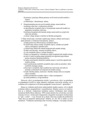 Knjiga je objavljena pod naslovom:
Сузић, Н. (1998). Како мотивисати ученике. Српско Сарајево: Завод за уџбенике и наставна
средства.



        d) primena i praćenje efekata primene novih motivacionih modela u
          nastavi,
        e) elaboracija i diseminacija nalaza.
    2. Eksperimentalna provera novih modela učenja, zasnovanih na
       socijalnim ciljevima i vrednostima učenika:
       a) specifikacija socijalnih ciljeva i koncipiranje nastavnih modela na
         pogodnim socijalnim ciljevima,
       b) primena kooperativnih metoda učenja zasnovanih na socijal-nim
         ciljevima učenika,
       c) uticaj i uloga učenja iz okoline na školsko postignuće.
    3. Dalje istraživanje i teoretsko uopštavanje nalaza u oblasti motivacije i
    njene primene u vrednosno koncipiranoj nastavi:
        a) dalja pojmovna diferencijacija socijalnih ciljeva,
        b) istraživanje odnosa unutar socijalnih ciljeva, između soci-jalnih
           ciljeva, postignuća i potreba moći,
        c) istraživanje afektivnih ishoda kooperativnih modela učenja,
        d) dalje usavršavanje merenja socijalnih ciljeva,
        e) veza socijalnih ciljeva i uzrasta učenika,e
        f) kakvi su integrativni i interaktivni efekti kooperativnih modela učenja,
        g) utiče li mala socijalna grupa (prijatelji) na otpornost poje-dinaca
           prema uticajima školskog kolektiva,
        h) odnos autoritarnih, klasičnih modela nastave i novih ko-operativnih
           modela učenja,
        i) da li preferencija različitih socijalnih ciljeva utiče na učenikov izbor
           različitih strategija učenja,
        j) koji tipovi socijalnih ciljeva podržavaju motivaciju uče-nika na
           prelasku sa klasičnih na kooperativne modele učenja,
        k) kako školska praksa, nastavnici i školsko učenje utiču na socijalne
           ciljeve učenika,
        l) kako koordinirati socijalne ciljeve i ciljeve postignuća i
        lj) ostali problemi iz ovog konteksta.
    Dužnosni ciljevi sa postignućem (nAch) i sposobnosni ciljevi sa potrebama
za pripadanjem (nAff) ne mogu objasniti celokupnu motivaciju učenika, ali je
evidentno da su doprinosi ovih nalaza pedagoški veoma korisni i upotrebljivi.
     Danas je evidentna preživelost tradicionalnih modela nastave, ali je takođe
evidentna njihova pragmatičnost i nezaobilaznost. Ključna osnova ove prežive-
losti je u etičkom, vrednosnom kontekstu nastave. Kritikujući stare temelje
moralnosti Robin Barou (Barronj, 1995) smatra štetnim što se kod dece razvijalo
osećanje krivice i straha pred imaginarnim religijskim konceptom konkurisanja
za "upis u nebo" – u raj. On kaže da se škola vekovima iscrpljivala problemom
"kako decu ne prepustiti adolescenciji" (ibidem, str. 25). On se zalaže za novu
moralnost. "Vrednosna autonomija traži otvoreno mišljenje i razvijanje razume-

                                         135
 