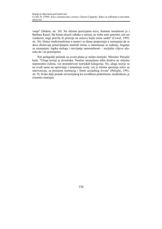 Knjiga je objavljena pod naslovom:
Сузић, Н. (1998). Како мотивисати ученике. Српско Сарајево: Завод за уџбенике и наставна
средства.



vanja" (ibidem, str. 24). Na sličnim pozicijama nove, humane moralnosti je i
Barbara Kauel: Da bismo doneli odluku o nečem, ne treba nam autoritet, niti set
vrednosti, nego pravila ili principi na osnovu kojih ćemo suditi" (Cowel, 1995,
str. 36). Ostaci tradicionalizma u nastavi se danas prepoznaju u nastojanju da se
deca obučavaju ponavljanjem naučnih istina, a zanemaruje se suđenje, traganje
za saznanjem, logika razloga i razvijanje samostalnosti – socijalne ciljeve uče-
nika da i ne pominjemo.
     Naš pedagoški početak na ovom planu je nužno teorijski. Miroslav Pečujlić
kaže: "Uloga teorije je dvostruka. Naučno utemeljenu sliku društva ne stičemo
neposredno čulima, već posredstvom teorijskih kategorija. No, uloga teorije se
ne svodi samo na opisivanje i tumačenje sveta, već je istinita spoznaja uslov za
intervenciju, za promenu institucija i formi socijalnog života" (Pečujlić, 1991,
str. 9). Svaki dalji pomak od teorijskog ka izvedbeno praktičnom, modelskom, je
izuzetno značajan.




                                         136
 