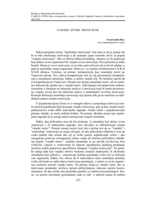 Knjiga je objavljena pod naslovom:
Сузић, Н. (1998). Како мотивисати ученике. Српско Сарајево: Завод за уџбенике и наставна
средства.



                        VANJSKI IZVORI MOTIVACIJE


                                                                       Fronti nulla fides.
                                                              Licu (spoljašnjosti) ne veruj.



     Nakon pregleda teorija "unutrašnje motivacije" čini nam se da je jasnije šta
bi to bila unutrašnja motivacija a da nemamo jasan teoretski okvir za pojam
"vanjska motivacija". Ako se držimo bihejviorističkog obrasca svi bi podsticaji
koji dolaze izvan organizma bili vanjski izvori motivacije. Ovo polazište je teško
braniti. Hrana je izvor motivacije za čoveka, pod uslovom da je čovek gladan, a
glad je unutrašnje stanje organizma. Slično je i sa ostalim stimulansima u S-R ili
S-O-R obrascu. Uzmimo, na primer, kompetenciju kao unutrašnji motiv po
Vajtovom učenju. Niz vidova kompetencije ima za cilj prezentaciju kompeten-
cije u socijalnom okruženju. Dakle, u suštini vanjski cilj. Ne možemo sporiti da
je kompetencija po Vajtovom i Desajevom učenju unutrašnji motiv, ali ne može-
mo dokazati da ujedno nije i vanjski motiv. Zahvaljujući tim pojmovnim nedore-
čenostima u literaturi ne nalazimo naslove o motivaciji koja bi imala prvenstve-
no vanjske izvore kao što nalazimo radove o unutrašnjim izvorima motivacije.
Koncept definicije unutrašnje motivacije nije sporan dok ga ne sučelimo sa odre-
đenjem pojma vanjske motivacije.
    U pojednostavljenoj formi se iz mnogih radova o unutrašnjoj motivaciji mo-
že nazreti pojednostavljeni koncept vanjske motivacije, gde se kao vanjski motiv
podrazumeva svaki oblik materijalne nagrade. Ovako sužen i pojednostavljen
pristup, takođe, ne može izdržati kritiku. Na primer, školska ocena nije materi-
jalna nagrada ali je mnogi autori tretiraju kao vanjski stimulans.
    Dakle, ako prihvatimo tezu da dva kriterija: 1) stimulans koji dolazi izvan
organizma i 2) materijalna nagrada, nisu dovoljni za diferenciranje pojma
"vanjski motiv". Postoje mnogi razlozi koji idu u prilog tezi da se "vanjska" i
"unutrašnja" motivacija ne mogu odvajati, ali ako prihvatimo Olportovu tezu da
svaka podela ima smisla ako joj je svrha jasnije sagledavanje celine i ako
omogućuje ponovnu reintegraciju celine, ostaje da tražimo prihvatljivo određe-
nje pojma "vanjski motiv". Ljudsko ponašanje je po prirodi čovekovog bića
svrhovito. Upravo u svrhovitosti ili ciljnom opredeljenju ljudskog ponašanja
možemo tražiti pojmovnu specifičnost sintagme "vanjska motivacija". Za potre-
be našeg rada kao vanjske motive možemo označiti materijalne ili okolinske
stimulanse koji pokreću i usmeravaju ljudsko ponašanje a kao cilj se realizuju
van organizma. Dakle, bez obzira da li zadovoljava neku unutrašnju potrebu,
svaki cilj kojim se zadovoljava motivisano ponašanje, a nalazi se izvan organiz-
ma, možemo nazvati vanjski motiv. Na primer, hrana je vanjski motiv ako se
motivisano ponašanje završava njenim pribavljanjem, odnosno njenim konzu-
miranjem, ali ako osoba ima patološku potrebu za stalnim konzumiranjem hra-
ne, za njenim enormnim gomilanjem, tada se radi o jednom stanju ili stalnoj
                                         137
 