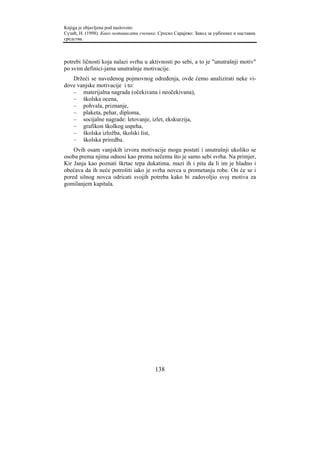 Knjiga je objavljena pod naslovom:
Сузић, Н. (1998). Како мотивисати ученике. Српско Сарајево: Завод за уџбенике и наставна
средства.



potrebi ličnosti koja nalazi svrhu u aktivnosti po sebi, a to je "unutrašnji motiv"
po svim definici-jama unutrašnje motivacije.
   Držeći se navedenog pojmovnog određenja, ovde ćemo analizirati neke vi-
dove vanjske motivacije i to:
   – materijalna nagrada (očekivana i neočekivana),
   – školska ocena,
   – pohvala, priznanje,
   – plaketa, pehar, diploma,
   – socijalne nagrade: letovanje, izlet, ekskurzija,
   – grafikon školkog uspeha,
   – školska izložba, školski list,
   – školska priredba.
    Ovih osam vanjskih izvora motivacije mogu postati i unutrašnji ukoliko se
osoba prema njima odnosi kao prema nečemu što je samo sebi svrha. Na primjer,
Kir Janja kao poznati škrtac tepa dukatima, mazi ih i pita da li im je hladno i
obećava da ih neće potrošiti iako je svrha novca u prometanju robe. On će se i
pored silnog novca odricati svojih potreba kako bi zadovoljio svoj motiva za
gomilanjem kapitala.




                                         138
 
