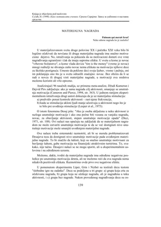 Knjiga je objavljena pod naslovom:
Сузић, Н. (1998). Како мотивисати ученике. Српско Сарајево: Завод за уџбенике и наставна
средства.



                           MATERIJALNA NAGRADA

                                                               Palmam qui meruit ferat!
                                                       Neka odnese nagradu ko je zaslužio!



    U materijalizovanom svetu druge polovine XX i početka XXI veka bilo bi
logično očekivati da novčana ili druga materijalna nagrada ima snažno motiva-
ciono dejstvo. No, istraživanja su pokazala da su motivacioni dometi ove vrste
nagrađivanja ograničeni i čak da imaju suprotne efekte. U svetu u kome je novac
"vrhovno božanstvo", u kome vlada deviza "tim is the money" (vreme je novac)
mnogi roditelji ne shvataju zašto novac nema efekata na motivaciju njihove dece
za školsko postignuće. Umesto da poklone deci svoju ljubav, vreme i pažnju, oni
im poklanjaju ono što je u svetu odraslih značajno: novac. Bez obzira da li se
radi o novcu ili drugoj vrsti materijalne nagrade, u motivaciji ova sredstva
možemo koristiti ali vrlo oprezno.
    Analizirajući 96 naučnih studija, uz primenu meta-analize, Džudi Kamerun i
Dejvid Pirs zaključuju: ako je sama nagrada cilj aktivnosti, smanjuje se unutraš-
nja motivacija (Cameron and Pierce, 1994, str. 363). U jednom ranijem eksperi-
mentalnom istraživanju drugi autori dokazuju da je uz materijalnu stimulaciju:
    a) predvidiv porast kontrole aktivnosti – rast njene frekvencije,
    b) kada se stimulacija ukloni ljudi manje učestvuju u aktivnosti nego što je
      to bilo pre uvođenja stimulacije (Leeper et al., 1973).
    O istom fenomenu Desaj piše: "Ako je osoba uključena u neku aktivnost iz
razloga unutrašnje motivacije i ako ona počne biti vezana za vanjsku nagradu,
novac, za obavljanje aktivnosti, stepen unutrašnje motivacije opada" (Deci,
1971, str. 108). Ovi nalazi nas upućuju na zaključak da se materijalnom nagra-
dom ne može ostvariti unutrašnja motivacija te da se već dostignuti nivo unu-
trašnje motivacije može smanjiti uvođenjem materijalne nagrade.
    Ove nalaze treba sistematski razmotriti, ali bi se morala problematizovati
Desajeva teza da dostignuti nivo unutrašnje motivacije pada uvođenjem materi-
jalne nagrade. To bi značilo da šahisti, koji su snažno unutrašnje motivisani za
bavljenje šahom, gube motivaciju na finansijski atraktivnim turnirima. To, sva-
kako, nije tačno. Desajevi nalazi se ne mogu sporiti, ali u eksperimentalnim us-
lovima i na određenom uzrastu.
    Možemo, dakle, tvrditi da materijalna nagrada ima određene negativne pos-
ledice po unutrašnju motivaciju deteta, ali ne možemo reći da ova nagrada nema
nikakvih pozitivnih efekata. Razmotrimo ovde prvo ove negativne efekte.
    U pomenutom eksperimentu Liper, Grin i Nizbet su testirali decu testom
"slobodne igre na zadatku". Deca su podeljena u tri grupe: a) grupa koja crta za
očekivanu nagradu, b) grupa koja ne očekuje nagradu, ali je nagrađena u toku
aktivnosti, i c) grupa bez nagrade. Nakon provedenog nagrađivanja deca su os-

                                         139
 