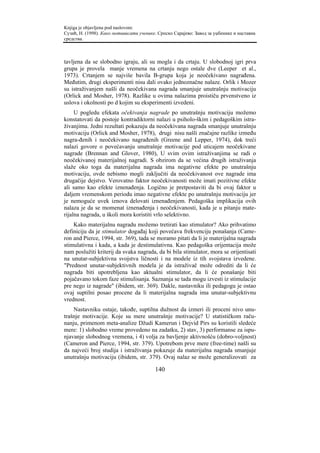 Knjiga je objavljena pod naslovom:
Сузић, Н. (1998). Како мотивисати ученике. Српско Сарајево: Завод за уџбенике и наставна
средства.



tavljena da se slobodno igraju, ali su mogla i da crtaju. U slobodnoj igri prva
grupa je provela manje vremena na crtanju nego ostale dve (Leeper et al.,
1973). Crtanjem se najviše bavila B-grupa koja je neočekivano nagrađena.
Međutim, drugi eksperimenti nisu dali ovako jednoznačne nalaze. Orlik i Mozer
su istraživanjem našli da neočekivana nagrada smanjuje unutrašnju motivaciju
(Orlick and Mosher, 1978). Razlike u ovima nalazima proističu prvenstveno iz
uslova i okolnosti po d kojim su eksperimenti izvedeni.
     U pogledu efekata očekivanja nagrade po unutrašnju motivaciju možemo
konstatovati da postoje kontradiktorni nalazi u psiholo-škim i pedagoškim istra-
živanjima. Jedni rezultati pokazuju da neočekivana nagrada smanjuje unutrašnju
motivaciju (Orlick and Mosher, 1978), drugi nisu našli značajne razlike između
nagra-đenih i neočekivano nagrađenih (Greene and Lepper, 1974), dok treći
nalazi govore o povećavanju unutrašnje motivacije pod uticajem neočekivane
nagrade (Brennan and Glover, 1980), U svim ovim istraživanjima se radi o
neočekivanoj materijalnoj nagradi. S obzirom da se većina drugih istraživanja
slaže oko toga da materijalna nagrada ima negativne efekte po unutrašnju
motivaciju, ovde nebismo mogli zaključiti da neočekivanost ove nagrade ima
drugačije dejstvo. Verovatno faktor neočekivanosti može imati pozitivne efekte
ali samo kao efekte iznenađenja. Logično je pretpostaviti da bi ovaj faktor u
daljem vremenskom periodu imao negativne efekte po unutrašnju motivaciju jer
je nemoguće uvek iznova delovati iznenađenjem. Pedagoška implikacija ovih
nalaza je da se momenat iznenađenja i neočekivanosti, kada je u pitanju mate-
rijalna nagrada, u školi mora koristiti vrlo selektivno.
    Kako materijalnu nagradu možemo tretirati kao stimulator? Ako prihvatimo
definiciju da je stimulator događaj koji povećava frekvenciju ponašanja (Came-
ron and Pierce, 1994, str. 369), tada se moramo pitati da li je materijalna nagrada
stimulativna i kada, a kada je destimulativna. Kao pedagoška orijentacija može
nam poslužiti kriterij da svaka nagrada, da bi bila stimulator, mora se orijentisati
na unutar-subjektivna svojstva ličnosti i na modele iz tih svojstava izvedene.
"Prednost unutar-subjektivnih modela je da istraživač može odrediti da li će
nagrada biti upotrebljena kao aktualni stimulator, da li će ponašanje biti
pojačavano tokom faze stimulisanja. Saznanja se tada mogu izvesti iz stimulacije
pre nego iz nagrade" (ibidem, str. 369). Dakle, nastavniku ili pedagogu je ostao
ovaj suptilni posao procene da li materijalna nagrada ima unutar-subjektivnu
vrednost.
    Nastavniku ostaje, takođe, suptilna dužnost da izmeri ili proceni nivo unu-
trašnje motivacije. Koje su mere unutrašnje motivacije? U statističkom raču-
nanju, primenom meta-analize Džudi Kamerun i Dejvid Pirs su koristili sledeće
mere: 1) slobodno vreme provedeno na zadatku, 2) stav, 3) performanse za ispu-
njavanje slobodnog vremena, i 4) volja za bavljenje aktivnošću (dobro-voljnost)
(Cameron and Pierce, 1994, str. 379). Upotrebom prve mere (free-time) našli su
da najveći broj studija i istraživanja pokazuje da materijalna nagrada smanjuje
unutrašnju motivaciju (ibidem, str. 379). Ovaj nalaz se može generalizovati za

                                         140
 