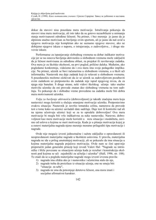Knjiga je objavljena pod naslovom:
Сузић, Н. (1998). Како мотивисати ученике. Српско Сарајево: Завод за уџбенике и наставна
средства.



dokaz da stavovi nisu pouzdana mera motivacije. Istraživanja pokazuju da
stavovi nisu mera motivacije, ali isto tako da su gotovo nezaobilazni u snimanju
stanja motivisanosti određene ličnosti. Na primer, i bez merenja je jasno da je
alpinista snažno motivisan za bavljenje ovim sportom, ali je jasno da naš uvid u
njegovu motivaciju nije kompletan ako ne saznamo njegove stavove, ako ne
dobijemo njegove iskaze o naporu, o istrajavanju, o zadovoljstvu... i druge sta-
vovne iskaze.
     Performanse za ispunjavanje slobodnog vremena su dobar indikator motiva-
cije jer se na osnovu bavljenja aktivnošću u slobodnom vremenu može zaključiti
da je ličnost motivisana za određenu oblast, za projekat ili završavanje zadatka.
Ova mera je za školske okolnosti, na prvi pogled, prilično daleka. Međutim, ako
pogledamo konkretnije, videćemo da i ova mera ima svoje pedagoške implika-
cije. Na primer, učenik se bavi računarima u slobodnom vremenu, a u školi uči
informatiku. Nastavnik mu daje zadatak koji će rešavati u slobodnom vremenu.
S pouzdanošću možemo očekivati da će se učenik sa zadovoljstvom pozabaviti
ovim zadatkom uz pretpostavku da zadatak nije ispod njegovog nivoa, da za
njega nije banalan. S druge strane, neki vidovi školskog učenja tako snažno
motivišu učenike da oni provode znatan deo slobodnog vremena na tom sadr-
žaju. To pokazuje da i slobodno vreme provedeno na zadatku može biti dobra
mera motivisanosti učenika.
     Volja za bavljenje aktivnošću (dobrovoljnost) je takođe značajna mera koju
nastavnici mogu koristiti u slučaju smanjene motivacije učenika. Pretpostavimo
ovakvu situaciju: Nastavnik je završio tematsku celinu, namerava da provede
test o tome kako su učenici savladali date sadržaje. Daje test ili kontrolni rad ali
na njemu učestvuju učenici koji se za to opredele dobrovoljno! Ova mera
motivacije bi mogla biti vrlo indikativna za neke nastavnike. Naravno, dobro-
voljnost kao mera motivacije može koristiti u nizu situacija i modaliteta, zavi-
sno od uslova u kojima se meri motivacija. Kada je u pitanju motivacija kojoj je
u osnovi materijalna nagrada njeno merenje moramo prilagoditi tipu motivacije i
nagrade.
    Ovde nije moguće izvesti jednoznačne i sažete zaključke o opravdanosti ili
neopravdanosti materijalne nagrade u školskim uslovima. U pravilu, materijalna
nagrada ne ide u prilog unutrašnjoj motivaciji, ali se pokazalo da ima situacija u
kojima materijalna nagrada pojačava motivaciju. Ovde nam se čini uput-nije
preporučiti jedan generalni princip koji izvodi Valeri Hal: "Nagrade su intrin-
sičke i bliže povezane sa situacijom učenja kada je rezultat i konstrukcija okol-
nosti pod kojima se uči zajednički za učitelja i učenika" (Hall, 1996, str. 108).
To znači da se u pogledu materijalne nagrade mogu izvesti izvesna pravila:
    1) nagrada ima efekta ako je i nastavniku i učenicima stalo do nje,
    2) nagrade treba da proizilaze iz situacije učenja, one ne smeju biti
         "situacija za sebe",
    3) nagrada ne sma da potcenjuje detetovu ličnost, ona mora imati i
         socijalno afirmativni karakter.

                                         142
 