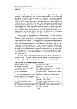 Knjiga je objavljena pod naslovom:
Сузић, Н. (1998). Како мотивисати ученике. Српско Сарајево: Завод за уџбенике и наставна
средства.



     Konstatovali smo, dakle, da postignuće ima socijalnu dimenziju, i taj
socijalni karakter postignuća ima takođe školska ocena ako je izvedena kao
postignuće. Blumenfild upozorava da je za teoretičare motivacije postignuća
tipično da ignorišu socijalne ciljeve u svojim studijama o motivaciji (Blumen-
feld, 1992). Slično ovim teoretičarima motivacije postignuća, u nastavnoj praksi
se često ignoriše ova socijalna dimenzija ocenjivanja. Ocena koja ne doprinosi
socijalnoj afirmaciji pojedinca i koja ne služi kao socijalni orijentir, nema karak-
ter postignuća, ona je više proizvod proizvoljnih, slučajnih i nerelevantnih okol-
nosti. "Uključivanje socijalnih ciljeva u istraživanje postignuća može biti kori-
sno za produbljavanje saznanja o uticaju socijalnih ci-ljeva na vrednost eduka-
tivnih ishoda" (Urdan and Maehr, 1995, str. 218). Nemoguće je zamisliti ili
izvesti vrednost školske ocene bez ove socijalne dimenzije.
     Školska praksa ne uključuje dovoljno socijalne ciljeve u vrednovanje posti-
gnuća učenika. Današnju školu kao i da ne zanima činjenica da dete ima svoje
socijalne ciljeve, da ima svoju socijalnu grupu, svoj dečiji svet prilično različit
od onoga koji vide odrasli. "U dosadašnjoj školi se ocena učenika bazirala na
opisivanju šta neko zna, a ne na tome šta pojedinac može uraditi u datim situaci-
jama pod odgovarajućim realno životnim uslovima" (Broadfoot, 1996, str. 34).
Testirajući postignuće učenik testira i svoje potencijale, a u samoj suštini moti-
vacije postignuća je, pored ostalog, razvijanje vlastitih potencijala. Da bi školska
ocena uključila ovo vrednovanje detetovih potencijala, nužno je sa faktografske
orijentacije preći na vrednovanje: a) kapaciteta za rešavanje problema, b) per-
sonalne efikasnosti, c) misaonih sposobnosti, i d) volje da se akceptiraju prome-
ne (ibidem, str. 38).
    Da bismo jasnije sagledali pretpostavke pod kojima školska ocena ima svoj-
stva postignuća i da bismo izveli pretpostavke kada se pri ocenjivanju ne uva-
žavaju saznanja teorije motivacije postignuća sačinili smo tabelarni pregled.

Pretpostavke za školsku ocenu kao postignuće
Pretpostavke za školsku                  Školska ocena kada je
ocenu kao postignuće                     postignuće u drugom planu
1. Nagraditi pozitivni pomak ili         1. Ocenjuje se reproduktivnost i disciplina
napredak u radu;                         u izvršavanju naredbi;
2. Ne kazniti grešku;                    2. Konformizam i servilnost su na visokoj
                                         ceni;
3. Razviti sistem postignuća uklju-      3. Greška se kažnjava slabom ocenom;
čujući i učenje na osnovu greške;
4. Osigurati socijalnu podršku;          4. Ocjenjvanje je "tajno", lišeno socijalne
                                         podrške i učešća učenika;
5. Uključiti socijalne ciljeve           5. "Lična formula" nastavnika je vrhovni
učenika;                                 kriterijum ocjene;
6. Vrednovati uz ostvarenje i volju,     6. Sposobnosti i lične kvalitete se samo
sposobnosti, kooperativnost.             posredno vrednuju.
                                         144
 