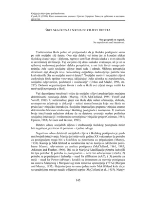Knjiga je objavljena pod naslovom:
Сузић, Н. (1998). Како мотивисати ученике. Српско Сарајево: Завод за уџбенике и наставна
средства.



             ŠKOLSKA OCENA I SOCIJALNI CILJEVI DETETA


                                                               Non progredi est regredi.
                                                          Ne napredovati znači nazadovati.



    Tradicionalna škola polazi od pretpostavke da je školsko postignuće samo
po sebi socijalni cilj deteta. Ovo nije daleko od istine jer je konačni efekat
školskog ocenjivanja – diploma, zapravo sertifikat obreda ulaska u svet odraslih
u savremenoj civilizaciji. Taj socijalni cilj deca svakako uvažavaju, ali je on u
njihovoj vrednosnoj predstavi daleka perspektiva, a oni žele živeti mnogo pri-
rodnije, žele svoje socijalne ciljeve imati sada i odmah. NJihova percepcija
stvarnosti nije dosegla nivo racio-nalnog odgađanja zadovoljenja potreba kao
kod odraslih. Šta su socijalni motivi deteta? "Socijalni motivi i socojalni ciljevi
zaokružuju širok spektar verovanja, uključujući želje učenika za popularnošću,
socijalnu odgovornost, poslušnost i uvažavanje" (Urdan and Maehr, 1996, str.
217). Dobrom organizacijom života i rada u školi ovi ciljevi mogu voditi ka
motivaciji postignuća u školi.
    Već decenijama istraživači ističu da socijalni ciljevi predstavljaju značajnu
determinantu ponašanja deteta (Murray, 1938; McClelland, 1985; Veroff and
Veroff, 1980). U neformalnoj grupi van škole dete nalazi afirmaciju, slobodu,
ravnopravno učestvuje u diskusiji – nalazi samoafirmaciju koju mu škola ne
pruža kao vršnjačku interakciju. Socijalne interakcijeu grupama vršnjaka znatno
determinišu detetovo vrednovanje školskog postignuća i nastavnika. U znatnom
broju istraživanja nalazimo dokaze da su detetova uverenja snažno podložna
socijalnoj interakciji i vrednosnim stereotipima vršnjačke grupe (Coleman, 1961;
Epstein, 1983; Juvonen and Weiner, 1993).
     Detetov odnos socijalnih ciljeva i vrednovanja školskog postignuća može
biti negativan, pozitivan ili pomešan – i jedno i drugo.
     Negativan odnos detetovih socijalnih ciljeva i školskog postignuća je pred-
met brojnih istraživanja. Mari je još tride-setih godina XX veka našao da potrebe
za postignućem mogu biti u konfliktu sa potrebama za pripadanjem (Murray,
1938). Kasnije je Mek Klilend sa saradnicima razvio teoriju o određenim potre-
bama ličnosti, relevantnim za analizu postignuća (McClelland, 1961, 1985;
Atkinson and Feather, 1966). Oni su iz Marijeve klasifikacije potreba izdvojili
tri tipa potreba: 1) potrebu za postignućem – need for achievement (nAch), 2)
potrebe za pripadanjem i ljubavlju – need for affilitation (nAff), i 3) potrebe za
moći – need for Power (nPower). Izradili su instrument za merenje postignuća
na osnovu Marijevog i Morganovog testa tematske apercepcije (TTA) (Morgan
and Murray, 1935). Orijentacijom na samo jedan motiv Mek Klilend kaže da je
sa saradnicima mnogo naučio o ličnosti uopšte (McClelland et al., 1953). Njegov


                                         145
 
