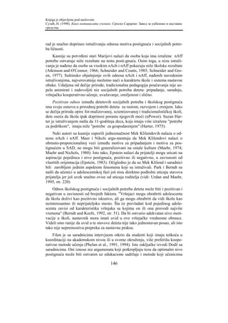 Knjiga je objavljena pod naslovom:
Сузић, Н. (1998). Како мотивисати ученике. Српско Сарајево: Завод за уџбенике и наставна
средства.



rad je snažno doprineo istraživanju odnosa motiva postignuća i socijalnih potre-
ba ličnosti.
     Kasnije su potvrđeni stari Marijevi nalazi da osoba koja ima izražene nAff
potrebe ostvaruje niže rezultate na testu posti-gnuća. Osim toga, u nizu istraži-
vanja je nađeno da osobe sa visokim nAch i nAff pokazuju niže školske rezultate
(Atkinson and O'Connor, 1966; Schneider and Coutts, 1985; Schneider and Gre-
en, 1977). Suštinsko objašnjenje ovih odnosa nAch i nAff, nađenih navedenim
istraživanjima, najverovatnije možemo naći u karakteru škole i sistema nastavne
obuke. Udaljena od dečije prirode, tradicionalna pedagogija poučavanja nije us-
pela animirati i zadovoljiti niz socijalnih potreba deteta: pripadanje, saradnju,
vršnjačko kooperativno učenje, uvažavanje, omiljenost i slično.
     Pozitivan odnos između detetovih socijalnih potreba i školskog postignuća
ima svoju osnovu u prirodnoj potrebi deteta za rastom, razvojem i zrenjem. Iako
se dečija priroda opire for-malizovanoj, scientizovanoj i tradicionalističkoj školi,
dete oseća da škola ipak doprinosi porastu njegovih moći (nPower). Suzan Har-
ter je istraživanjem našla da 11-godišnja deca, koja imaju više izražene "potrebe
za podrškom", imaju niže "potrebe za gospodarenjem" (Harter, 1975).
     Neki autori su kasnije osporili jednoznačnost Mek Klilendovih nalaza o od-
nosu nAch i nAff. Maer i Nikols argu-mentuju da Mek Klilendovi nalazi o
obrnuto-proporcionalnoj vezi između motiva za pripadanjem i motiva za pos-
tignućem u SAD, ne mogu biti generalizovani na ostale kulture (Maehr, 1974;
Maehr and Nichols, 1980). Isto tako, Epstein nalazi da prijatelji mogu uticati na
aspiracije pojedinca i nivo postignuća, pozitivno ili negativno, u zavisnosti od
vlastitih orijentacija (Epstein, 1983). Očigledno je da su Mek Klilend i saradnici
bili zarobljeni jednim aspektom fenomena koji su istraživali. Park i Berndt su
našli da učenici u adolescentskoj fazi još nisu direktno podložni uticaju stavova
prijatelja jer još uvek snažno ovise od uticaja roditelja (vidi: Urdan and Maehr,
1995, str. 220)
    Odnos školskog postignuća i socijalnih potreba deteta može biti i pozitivan i
negativan u zavisnosti od brojnih faktora. "Vršnjaci mogu ohrabriti adolescenta
da školu doživi kao pozitivno iskustvo, ali ga mogu ohrabriti da vidi školu kao
neinteresantno ili neprijateljsko mesto. Šta će prevladati kod pojedinog adole-
scenta zavisi od karakteristika vršnjaka sa kojima on ili ona provodi najviše
vremena" (Berndt and Keefe, 1992, str. 51). Da bi ostvario adekvatan nivo moti-
vacije u školi, nastavnik mora imati uvid u ove vršnjačke vrednosne obrasce.
Videli smo ranije da uvid u te stavove deteta nije tako jednostavan posao, ali isto
tako nije nepremostiva prepreka za nastavnu praksu.
     Filen je sa saradnicima intervjuom otkrio da studenti koji imaju teškoća u
koordinaciji na akademskom nivou ili u svome okruženju, više preferišu koope-
rativne metode učenja (Phelan et al., 1991, 1994). Iste zaključke izvodi Dodž sa
saradnicima. Oni iznose niz argumenata koji potkrepljuju tezu da optimalni nivo
postignuća može biti ostvaren uz edukacione sadržaje i metode koji učenicima

                                         146
 