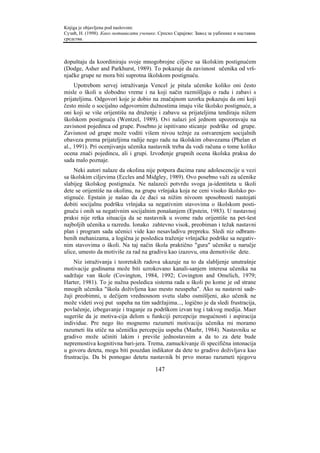 Knjiga je objavljena pod naslovom:
Сузић, Н. (1998). Како мотивисати ученике. Српско Сарајево: Завод за уџбенике и наставна
средства.



dopuštaju da koordiniraju svoje mnogobrojne ciljeve sa školskim postignućem
(Dodge, Asher and Parkhurst, 1989). To pokazuje da zavisnost učenika od vrš-
njačke grupe ne mora biti suprotna školskom postignuću.
     Upotrebom servej istraživanja Vencel je pitala učenike koliko oni često
misle o školi u slobodno vreme i na koji način razmišljaju o radu i zabavi s
prijateljima. Odgovori koje je dobio na značajnom uzorku pokazuju da oni koji
često misle o socijalno odgovornim dužnostima imaju više školsko postignuće, a
oni koji se više orijentišu na druženje i zabavu sa prijateljima tendiraju nižem
školskom postignuću (Wentzel, 1989). Ovi nalazi još jednom upozoravaju na
zavisnost pojedinca od grupe. Posebno je ispitivano sticanje podrške od grupe.
Zavisnost od grupe može voditi višem nivou težnje za ostvarenjem socijalnih
obaveza prema prijateljima radije nego radu na školskim obavezama (Phelan et
al., 1991). Pri ocenjivanju učenika nastavnik treba da vodi računa o tome koliko
ocena znači pojedincu, ali i grupi. Izvođenje grupnih ocena školska praksa do
sada malo poznaje.
    Neki autori nalaze da okolina nije potpora đacima rane adolescencije u vezi
sa školskim ciljevima (Eccles and Midgley, 1989). Ovo posebno važi za učenike
slabijeg školskog postignuća. Ne nalazeći potvrdu svoga ja-identiteta u školi
dete se orijentiše na okolinu, na grupu vršnjaka koja ne ceni visoko školsko po-
stignuće. Epstain je našao da će đaci sa nižim nivoom sposobnosti nastojati
dobiti socijalnu podršku vršnjaka sa negativnim stavovima o školskom posti-
gnuću i onih sa negativnim socijalnim ponašanjem (Epstein, 1983). U nastavnoj
praksi nije retka situacija da se nastavnik u svome radu orijentiše na pet-šest
najboljih učenika u razredu. Ionako zahtevno visok, preobiman i težak nastavni
plan i program sada učenici vide kao nesavladivu prepreku. Sledi niz odbram-
benih mehanizama, a logična je posledica traženje vršnjačke podrške sa negativ-
nim stavovima o školi. Na taj način škola praktično "gura" učenike u naručje
ulice, umesto da motiviše za rad na gradivu kao izazovu, ona demotiviše dete.
    Niz istraživanja i teoretskih radova ukazuje na to da slabljenje unutrašnje
motivacije godinama može biti uzrokovano kanali-sanjem interesa učenika na
sadržaje van škole (Covington, 1984, 1992; Covington and Omelich, 1979;
Harter, 1981). To je nužna posledica sistema rada u školi po kome je od strane
mnogih učenika "škola doživljena kao mesto neuspeha". Ako su nastavni sadr-
žaji preobimni, u dečijem vrednosnom svetu slabo osmišljeni, ako učenik ne
može videti svoj put uspeha na tim sadržajima..., logično je da sledi frustracija,
povlačenje, izbegavanje i traganje za podrškom izvan tog i takvog medija. Maer
sugeriše da je motiva-cija delom u funkciji percepcije mogućnosti i aspiracija
individue. Pre nego što mognemo razumeti motivaciju učenika mi moramo
razumeti šta utiče na učeničku percepciju uspeha (Maehr, 1984). Nastavniku se
gradivo može učiniti lakim i previše jednostavnim a da to za dete bude
nepremostiva kognitivna bari-jera. Trema, zamuckivanje ili specifična intonacija
u govoru deteta, mogu biti pouzdan indikator da dete to gradivo doživljava kao
frustraciju. Da bi pomogao detetu nastavnik bi prvo morao razumeti njegovu

                                         147
 