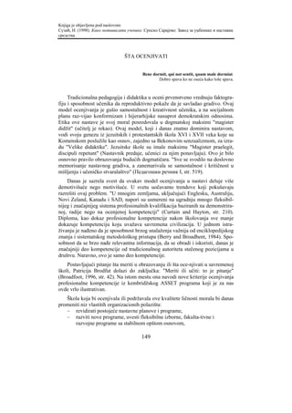 Knjiga je objavljena pod naslovom:
Сузић, Н. (1998). Како мотивисати ученике. Српско Сарајево: Завод за уџбенике и наставна
средства.



                                 ŠTA OCENJIVATI


                                          Bene dormit, qui not sentit, quam male dormiat.
                                                  Dobro spava ko ne oseća kako loše spava.



     Tradicionalna pedagogija i didaktika u oceni prvenstveno vrednuju faktogra-
fiju i sposobnost učenika da reproduktivno pokaže da je savladao gradivo. Ovaj
model ocenjivanja je gušio samostalnost i kreativnost učenika, a na socijalnom
planu raz-vijao konformizam i hijerarhijske nasuprot demokratskim odnosima.
Etika ove nastave je svoj moral posredovala u dogmatskoj maksimi "magister
didžit" (učitelj je rekao). Ovaj model, koji i danas znatno dominira nastavom,
vodi svoju genezu iz jezuitskih i protestantskih škola XVI i XVII veka koje su
Komenskom poslužile kao osnov, zajedno sa Bekonovim senzualizmom, za izra-
du "Velike didaktike". Jezuitske škole su imale maksimu "Magister praelegit,
discipuli repetunt" (Nastavnik predaje, učenici za njim ponavljaju). Ovo je bilo
osnovno pravilo obrazovanja budućih dogmatičara. "Sve se svodilo na doslovno
memorisanje nastavnog gradiva, a zanemarivala se samostalnost i kritičnost u
mišljenju i učeničko stvaralaštvo" (Педагошки речник I, str. 519).
    Danas je sazrela svest da ovakav model ocenjivanja u nastavi deluje više
demotivišuće nego motivišuće. U svetu uočavamo trendove koji pokušavaju
razrešiti ovaj problem. "U mnogim zemljama, uključujući Englesku, Australiju,
Novi Zeland, Kanadu i SAD, napori su usmereni na ugradnju mnogo fleksibil-
nijeg i značajnijeg sistema profesionalnih kvalifikacija baziranih na demonstrira-
noj, radije nego na ocenjenoj kompetenciji" (Curtain and Hayton, str. 210).
Diploma, kao dokaz profesionalne kompetencije nakon školovanja sve manje
dokazuje kompetenciju koju uvažava savremena civilizacija. U jednom istra-
živanju je nađeno da je sposobnost brzog snalaženja važnija od enciklopedijskog
znanja i sistematskog metodološkog pristupa (Berry and Broadbent, 1984). Spo-
sobnost da se brzo nađe relevantna informacija, da se obradi i iskoristi, danas je
značajniji deo kompetencije od tradicionalnog autoriteta stečenog pozicijama u
društvu. Naravno, ovo je samo deo kompetencije.
    Postavljajući pitanje šta meriti u obrazovanju ili šta oce-njivati u savremenoj
školi, Patricija Brodfut dolazi do zaključka: "Meriti ili učiti: to je pitanje"
(Broadfoot, 1996, str. 42). Na istom mestu ona navodi nove kriterije ocenjivanja
profesionalne kompetencije iz kembridžskog ASSET programa koji je za nas
ovde vrlo ilustrativan.
   Škola koja bi ocenjivala ili podržavala ove kvalitete ličnosti morala bi danas
promeniti niz vlastitih organizacionih polazišta:
   – revidirati postojeće nastavne planove i programe,
   – razviti nove programe, uvesti fleksibilne izborne, fakulta-tivne i
       razvojne programe sa stabilnom opštom osnovom,

                                         149
 