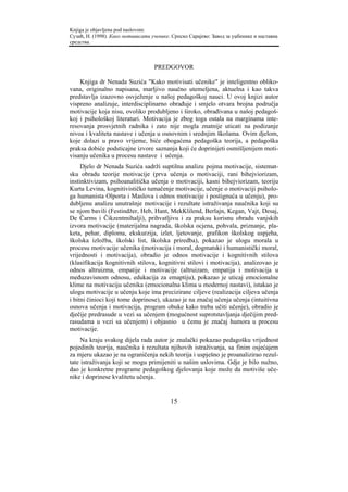 Knjiga je objavljena pod naslovom:
Сузић, Н. (1998). Како мотивисати ученике. Српско Сарајево: Завод за уџбенике и наставна
средства.



                                   PREDGOVOR

    Knjiga dr Nenada Suzića "Kako motivisati učenike" je inteligentno obliko-
vana, originalno napisana, marljivo naučno utemeljena, aktuelna i kao takva
predstavlja izazovno osvježenje u našoj pedagoškoj nauci. U ovoj knjizi autor
vispreno analizuje, interdisciplinarno obrađuje i smjelo otvara brojna područja
motivacije koja nisu, ovoliko produbljeno i široko, obrađivana u našoj pedagoš-
koj i psihološkoj literaturi. Motivacija je zbog toga ostala na marginama inte-
resovanja prosvjetnih radnika i zato nije mogla znatnije uticati na podizanje
nivoa i kvaliteta nastave i učenja u osnovnim i srednjim školama. Ovim djelom,
koje dolazi u pravo vrijeme, biće obogaćena pedagoška teorija, a pedagoška
praksa dobiće podsticajne izvore saznanja koji će doprinijeti osmišljenijem moti-
visanju učenika u procesu nastave i učenja.
     Djelo dr Nenada Suzića sadrži suptilnu analizu pojma motivacije, sistemat-
sku obradu teorije motivacije (prva učenja o motivaciji, rani bihejviorizam,
instinktivizam, psihoanalitička učenja o motivaciji, kasni bihejviorizam, teoriju
Kurta Levina, kognitivističko tumačenje motivacije, učenje o motivaciji psiholo-
ga humanista Olporta i Maslova i odnos motivacije i postignuća u učenju), pro-
dubljenu analizu unutrašnje motivacije i rezultate istraživanja naučnika koji su
se njom bavili (Festindžer, Heb, Hant, MekKlilend, Berlajn, Kegan, Vajt, Desaj,
De Čarms i Čikzentmihalji), prihvatljivu i za praksu korisnu obradu vanjskih
izvora motivacije (materijalna nagrada, školska ocjena, pohvala, priznanje, pla-
keta, pehar, diploma, ekskurzija, izlet, ljetovanje, grafikon školskog uspjeha,
školska izložba, školski list, školska priredba), pokazao je ulogu morala u
procesu motivacije učenika (motivacija i moral, dogmatski i humanistički moral,
vrijednosti i motivacija), obradio je odnos motivacije i kognitivnih stilova
(klasifikacija kognitivnih stilova, kognitivni stilovi i motivacija), analizovao je
odnos altruizma, empatije i motivacije (altruizam, empatija i motivacija u
međuzavisnom odnosu, edukacija za emaptiju), pokazao je uticaj emocionalne
klime na motivaciju učenika (emocionalna klima u modernoj nastavi), istakao je
ulogu motivacije u učenju koje ima precizirane ciljeve (realizacija ciljeva učenja
i bitni činioci koji tome doprinose), ukazao je na značaj učenja učenja (intuitivna
osnova učenja i motivacija, program obuke kako treba učiti učenje), obradio je
dječije predrasude u vezi sa učenjem (mogućnost suprotstavljanja dječijim pred-
rasudama u vezi sa učenjem) i objasnio u čemu je značaj humora u procesu
motivacije.
     Na kraju svakog dijela rada autor je znalački pokazao pedagošku vrijednost
pojedinih teorija, naučnika i rezultata njihovih istraživanja, sa finim osjećajem
za mjeru ukazao je na ograničenja nekih teorija i uspješno je proanalizirao rezul-
tate istraživanja koji se mogu primijeniti u našim uslovima. Gdje je bilo nužno,
dao je konkretne programe pedagoškog djelovanja koje može da motiviše uče-
nike i doprinese kvalitetu učenja.


                                          15
 