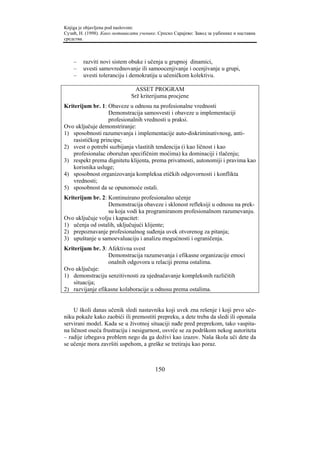 Knjiga je objavljena pod naslovom:
Сузић, Н. (1998). Како мотивисати ученике. Српско Сарајево: Завод за уџбенике и наставна
средства.



    –   razviti novi sistem obuke i učenja u grupnoj dinamici,
    –   uvesti samovrednovanje ili samoocenjivanje i ocenjivanje u grupi,
    –   uvesti toleranciju i demokratiju u učeničkom kolektivu.

                                ASSET PROGRAM
                              Srž kriterijuma procjene
Kriterijum br. 1: Obaveze u odnosu na profesionalne vrednosti
                  Demonstracija samosvesti i obaveze u implementaciji
                  profesionalnih vrednosti u praksi.
Ovo uključuje demonstriranje:
1) sposobnosti razumevanja i implementacije auto-diskriminativnosg, anti-
   rasističkog principa;
2) svest o potrebi suzbijanja vlastitih tendencija (i kao ličnost i kao
   profesionalac oboružan specifičnim moćima) ka dominaciji i tlačenju;
3) respekt prema dignitetu klijenta, prema privatnosti, autonomiji i pravima kao
   korisnika usluge;
4) sposobnost organizovanja kompleksa etičkih odgovornosti i konflikta
   vrednosti;
5) sposobnost da se opunomoće ostali.
Kriterijum br. 2: Kontinuirano profesionalno učenje
                  Demonstracija obaveze i sklonost refleksiji u odnosu na prek-
                  su koja vodi ka programiranom profesionalnom razumevanju.
Ovo uključuje volju i kapacitet:
1) učenja od ostalih, uključujući klijente;
2) prepoznavanje profesionalnog suđenja uvek otvorenog za pitanja;
3) upuštanje u samoevaluaciju i analizu mogućnosti i ograničenja.
Kriterijum br. 3: Afektivna svest
                  Demonstracija razumevanja i efikasne organizacije emoci
                  onalnih odgovora u relaciji prema ostalima.
Ovo uključuje:
1) demonstraciju senzitivnosti za ujednačavanje kompleksnih različitih
   situacija;
2) razvijanje efikasne kolaboracije u odnosu prema ostalima.


     U školi danas učenik sledi nastavnika koji uvek zna rešenje i koji prvo uče-
niku pokaže kako zaobići ili premostiti prepreku, a dete treba da sledi ili oponaša
servirani model. Kada se u životnoj situaciji nađe pred preprekom, tako vaspita-
na ličnost oseća frustraciju i nesigurnost, osvrće se za podrškom nekog autoriteta
– radije izbegava problem nego da ga doživi kao izazov. Naša škola uči dete da
se učenje mora završiti uspehom, a greške se tretiraju kao poraz.



                                         150
 