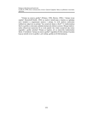 Knjiga je objavljena pod naslovom:
Сузић, Н. (1998). Како мотивисати ученике. Српско Сарајево: Завод за уџбенике и наставна
средства.



    "Učenje na osnovu greške" (Walace, 1996; Brown, 1996) i "učenje izvan
uspeha" (Karmiloff-Smith, 1984) su naslovi istraživanja u kojima se ogledaju
novi trendovi u organizaciji nastave i učenja. Iz ovih naslova uočavamo
indikativne odgovore na pitanje "šta ocenjivati danas u školi"? U tradicionalnoj
školi se greška u rešavanju zadataka kažnjavala slabom ocenom. Mnogi tradicio-
nalno obrazovani nastavnici bi se ovde upitali: šta i kako ocenjivati ako ćemo
nagraditi i greške učenika? Pitanje je logično, ali sa stanovišta tradicionalne
škole. U kontekstu "učenja na osnovu greške" nagrađeno bi bilo rešenje ili pouka
koju je učenik izveo iz greške i, još važnije, greška ne bi bila kažnjena.




                                         151
 