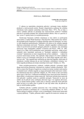 Knjiga je objavljena pod naslovom:
Сузић, Н. (1998). Како мотивисати ученике. Српско Сарајево: Завод за уџбенике и наставна
средства.



                             POHVALA, PRIZNANJE

                                                             Laudant illa, sed ista legunt.
                                                                  Hvale ono a čitaju ovo.



    U odnosu na materijalnu stimulaciju pohvala i priznanje imaju određene
prednosti u motivacionom smislu. Desajev eksperiment je pokazao da verbalna
stimulacija može pojačati unutrašnju motivaciju (Deci, 1971). Šta se krije u
osnovi verbalne pohvale ili priznanja kao motivacionom sredstvu? Verbalna
pohvala ili priznanje pripada sferi interpersonalnih odnosa. Ona se u pravilu iz-
nosi javno. U njenoj osnovi je socijalna promocija.
    Istraživanja fenomena verbalne stimulacije iz niza radova su podvrgnuta
meta-analizi u studiji Džudi Kamerun i Dejvida Pirsa. Meta-analiza kao statisti-
čki postupak pruža mogućnost izvođenja statistički sparivih elemenata i na osno-
vu njih mogućnost generalizacije. Zaključak ovih autora je da verbalna nagrada
doprinosi unutrašnjoj motivaciji. "Sumarno, subjekti nagrađeni verbalnom poh-
valom ili pozitivnom povratnom spregom pokazali su značajno višu unutrašnju
motivaciju nego nenagrađeni subjekti" (Cameron and Pierce, 1994, str. 386).
Autori su se, dalje, bavili problemom mere unutrašnje motivacije. Jedna od po-
uzdanijih mera unutrašnje motivacije je "bavljenje zadatkom u slobodnom
vremenu". Ispitanicima se ostavi mogućnost da se bave zadatkom           i nakon što
je proces motivisanja završen. Ako ispitanik i dalje istrajava ili se bavi zadatkom
smatra se da je on unutrašnje motivisan jer ne sledi druga nagrada osim aktiv-
nosti po sebi. "Ako nagrađivanje raščlanimo po tipovima nagrada, očekivanju ili
slučajnosti, rezultati ukazuju da, po meri bavljenja u slobodnom vremenu, ver-
balna nagrada produkuje povećanje unutrašnje motivacije" (ibidem, str. 394),
     Osim socijalno-promotivne vrednosti, verbalna pohvala i priznanje imaju
drugu motivacionu dimenziju: informativnu vrednost verbalne stimulacije. "Gle-
dano sa stanovišta Desajeve kognitivno-evaluativne teorije rezultati meta-analize
o stimulativnosti verbalne nagrade se mogu protumačiti infor-mativnom vredno-
šću informacije koja ide uz pohvalu" (ibidem, str. 395). Ovde se radi o povratnoj
sprezi koja u sebi nosi i vrednosnu kvalifikaciju koju iznosi provereni autoritet u
datoj oblasti, u konkretnom slučaju nastavnik. Aktivnosti učenika koju nastavnik
želi pohvaliti i podržati nužno je analitički pristupiti. Nastavnik ne mora da
odobri cilj ili pohvali samo celokupnu aktivnost nego i niz aspekata aktivnosti.
Ako je učenik načinio grešku i našao izlaz iz situacije, nastavnik može pohvaliti
način na koji je on našao izlaz iz greške ili, ako nije našao izlaz, da pohvali to
kako je učenik podneo grešku.
    Verbalna pohvala i podrška učenicima ima i šire značenje. Ona utiče na
pozitivne promene u ponašanju ali i u stavovima subjekata (ibidem, str. 397).
Načini njenog izvođenja su brojni i stvar je domišljanja i kreativnosti nastavnika
u njenoj aplikaciji. "Uopšte, prikazani radovi sugerišu da nastavnici nemaju raz-

                                         152
 