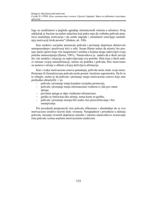 Knjiga je objavljena pod naslovom:
Сузић, Н. (1998). Како мотивисати ученике. Српско Сарајево: Завод за уџбенике и наставна
средства.



loga za suzdržanost u pogledu ugradnje stimulacionih sistema u učionicu. Ovaj
zaključak je baziran na našim nalazima koji poka-zuju da verbalna pohvala poja-
čava unutrašnju motivaciju i da ostale nagrade i stimulatori ostavljaju unutraš-
njoj motivaciji širok prostor" (ibidem, str. 398).
    Kao sredstvo socijalne promocije pohvala i priznanje doprinose detetovom
samopouzdanju i pozitivnoj slici o sebi. Suzan Harter nalazi da učenici što pos-
taju stariji opserviraju više mogućnosti i sredina u kojima mogu zadovoljiti svoju
potrebu samocenjenja (Harter, 1981). Nastavnikova je zadaća da u školi razvija
što više modela i situacija za zadovoljavanje ove potrebe. Dete koje u školi nala-
zi oslonac svojoj samoafirmaciji, nailazi na podršku i pohvalu, biće motivisano
za nastavu i učenje u oblasti u kojoj doživljava afirmaciju.
     Kao i svaka motivaciona osnova ponašanja, pohvala mora imati svoju meru.
Preterana ili formalizovana pohvala može postati vlastitom suprotnošću. Da bi se
to izbeglo, nužno je da pohvala i priznanje imaju motivacione osnove koje smo
prethodno obrazložili i to:
     – pohvala i priznanje imaju karakter socijalne promocije,
     – pohvala i priznanje imaju informacionu vrednost u vidu pov-ratne
        sprege,
     – povratna sprega se daje vrednosno afirmaciono,
     – greška se tretira kao deo učenja, nema kazni za grešku,
     – pohvala i priznanje moraju biti realni, bez preuveličavanja i bez
        umanjivanja.
    Pet navedenih pretpostavki čini pohvalu efikasnom i obezbeđuje da se ovo
motivaciono sredstvo koristi duže vremena. Nenapadnost i prirodnost u delenju
pohvala, isticanje stvarnih doprinosa učenika i iskreno nastavnikovo uveravanje
čine pohvalu veoma snažnim motivacionim sredstvom.




                                         153
 