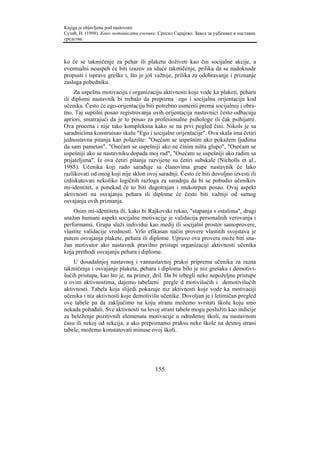 Knjiga je objavljena pod naslovom:
Сузић, Н. (1998). Како мотивисати ученике. Српско Сарајево: Завод за уџбенике и наставна
средства.



ko će se takmičenje za pehar ili plaketu doživeti kao čin socijalne akcije, a
eventualni neuspeh će biti izazov za iduće takmičenje, prilika da se nadoknade
propusti i isprave greške i, što je još važnije, prilika za odobravanje i priznanje
zasluga pobedniku.
     Za uspešnu motivaciju i organizaciju aktivnosti koje vode ka plaketi, peharu
ili diplomi nastavnik bi trebalo da prepozna ego i socijalnu orijentaciju kod
učenika. Često će ego-orijentaciju biti potrebno usmeriti prema socijalnoj i obra-
tno. Taj suptilni posao registrovanja ovih orijentacija nastavnici često odbacuju
apriori, smatrajući da je to posao za profesionalne psihologe ili čak psihijatre.
Ova procena i nije tako kompleksna kako se na prvi pogled čini. Nikols je sa
saradnicima konstruisao skalu "Ego i socijalne orijentacije". Ova skala ima četiri
jednostavna pitanja kao polazište: "Osećam se uspešnim ako pokažem ljudima
da sam pametan", "Osećam se uspešniji ako ne činim ništa glupo", "Osećam se
uspešniji ako se nastavniku dopada moj rad", "Osećam se uspešniji ako radim sa
prijateljima". Iz ova četiri pitanja razvijene su četiri subskale (Nicholls et al.,
1985). Učenika koji rado sarađuje sa članovima grupe nastavnik će lako
razlikovati od onog koji nije sklon ovoj saradnji. Često će biti dovoljno izvesti ili
izdiskutovati nekoliko logičnih razloga za saradnju da bi se pobudio učenikov
mi-identitet, a ponekad će to biti dugotrajan i mukotrpan posao. Ovaj aspekt
aktivnosti na osvajanju pehara ili diplome će često biti važniji od samog
osvajanja ovih priznanja.
    Osim mi-identiteta ili, kako bi Rajkovski rekao, "stapanja s ostalima", drugi
snažan humani aspekt socijalne motivacije je validacija personalnih verovanja i
performansi. Grupa služi individui kao medij ili socijalni prostor samoprovere,
vlastite validacije vrednosti. Vrlo efikasan način provere vlastitih svojstava je
putem osvajanja plakete, pehara ili diplome. Upravo ova provera može biti sna-
žan motivator ako nastavnik pravilno pristupi organizaciji aktivnosti učenika
koja prethodi osvajanju pehara i diplome.
    U dosadašnjoj nastavnoj i vannastavnoj praksi priprema učenika za razna
takmičenja i osvajanje plaketa, pehara i diploma bilo je niz grešaka i demotivi-
šućih pristupa, kao što je, na primer, dril. Da bi izbegli neke nepoželjne pristupe
u ovim aktivnostima, dajemo tabelarni pregle d motivišućih i demotivišućih
aktivnosti. Tabela koja slijedi pokazuje niz aktivnosti koje vode ka motivaciji
učenika i niz aktivnosti koje demotivišu učenike. Dovoljan je i letimičan pregled
ove tabele pa da zaključimo na koju stranu možemo svrstati školu koju smo
nekada pohađali. Sve aktivnosti na levoj strani tabele mogu poslužiti kao indicije
za beleženje pozitivnih elemenata motivacije u određenoj školi, na nastavnom
času ili nekoj od sekcija, a ako prepoznamo praksu neke škole na desnoj strani
tabele, možemo konstatovati minuse ovoj školi.




                                         155
 