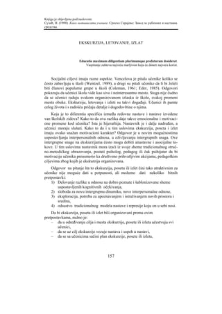 Knjiga je objavljena pod naslovom:
Сузић, Н. (1998). Како мотивисати ученике. Српско Сарајево: Завод за уџбенике и наставна
средства.



                      EKSKURZIJA, LETOVANJE, IZLAT



                       Educatio maximam diligentiam plurimumque profuturam desideret.
                           Vaspitanje zahteva najveću marljivost koja će doneti najveću korist.



     Socijalni ciljevi imaju razne aspekte. Vencelova je pitala učenike koliko se
često zabavljaju u školi (Wentzel, 1989), a drugi su pitali učenike da li bi želeli
biti članovi popularne grupe u školi (Coleman, 1961; Eder, 1985). Odgovori
pokazuju da učenici školu vide kao sivo i neinteresantno mesto. Stoga nije čudno
da se učenici raduju svakom organizovanom izlasku iz škole, svakoj promeni
mesta obuke. Ekskurzije, letovanja i izleti su takvi događaji. Učenici ih pamte
celog života i s radošću pričaju detalje i dogodovštine o njima.
     Koja je to diferentia specifica između redovne nastave i nastave izvedene
van školskih zidova? Kako to da ova razlika daje takve emocionalne i motivaci-
one promene kod učenika? Ista je hijerarhija. Nastavnik je i dalje nadređen, a
učenici moraju slušati. Kako to da i u tim uslovima ekskurzija, poseta i izlet
imaju ovako snažan motivacioni karakter? Odgovor je u novim mogućnostima
uspostavljanja interpersonalnih odnosa, u oživljavanju intergrupnih snaga. Ove
intergrupne snage na ekskurzijama često mogu dobiti anastavne i asocijalne to-
kove. U tim uslovima nastavnik mora izaći iz svoje sheme tradicionalnog struč-
no-metodičkog obrazovanja, postati psiholog, pedagog ili čak psihijatar da bi
motivaciju učenika preusmerio ka društveno prihvatljivim akcijama, pedagoškim
ciljevima zbog kojih je ekskurzija organizovana.
    Odgovor na pitanje šta to ekskurziju, posetu ili izlet čini tako atraktivnim za
učenike nije moguće dati u potpunosti, ali možemo dati nekoliko bitnih
pretpostavki:
    1) Delovanje razlike u odnosu na dobro poznate i šablonizovane sheme
        uspostavljenih kognitivnih očekivanja,
    2) sloboda za novu intergrupnu dinamiku, nove interpersonalne odnose,
    3) eksploracija, potreba za upoznavanjem i istraživanjem novih prostora i
        sredina,
    4) odsustvo tradicionalnog modela nastave i represije koju on u sebi nosi.
    Da bi ekskurzija, poseta ili izlet bili organizovani prema ovim
pretpostavkama, nužno je:
    – da u određivanju cilja i mesta ekskurzije, posete ili izleta učestvuju svi
        učenici,
    – da se uz cilj ekskurzije vezuje nastava i uspeh u nastavi,
    – da se sa učenicima sačini plan ekskurzije, posete ili izleta,



                                           157
 