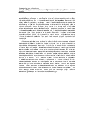 Knjiga je objavljena pod naslovom:
Сузић, Н. (1998). Како мотивисати ученике. Српско Сарајево: Завод за уџбенике и наставна
средства.



učenici obaviti, odnosno 24 pojedinačne uloge učenika u organizovanju ekskur-
zije, posete ili izleta. Uz 24 tipa aktivnosti dato je šest aspekata aktivnosti: cilj,
izdaci, lokacija, parametri, predmeti i etape. Zaduženja učenicima se mogu dati
pojedinačno za 24 tipa aktivnosti i grupno za šest aspekata aktivnosti. Ako su
grupna zaduženja, razred delimo u šest grupa. Prva grupa broji tri učenika,
jednog koordinatora, jednog koji će izraditi i usaglasiti pojedinačna zaduženja u
vezi sa ciljem ekskurzije i jednog učenika koji će usaglasiti zadatke za grupna
ostvarenja cilja. Druga grupa će se brinuti o izdacima, a brojaće tri učenika:
jedan koordinator, jedan koji će analizirati izvore novca i jedan koji će izvesti
kalkulaciju ukupnih troškova. Tako sledi dalje redanje grupnih i pojedinačnih
zaduženja.
    Od samog početka je na ovaj način celo odeljenje raspoređeno u pripremi,
realizaciji i verifikaciji ekskurzije, posete ili izleta. Ovo se može odnositi i na
logorovanje, kampovanje, letovanje, ekspediciju, ili neku sličnu vannastavnu
aktivnost. Podelom uloga i demokratskim usaglašavanjem zaduženja nastavnik
postiže visoke motivacione efekte ovih vannastavnih oblika rada. Uz to se svi
aspekti i tipovi aktivnosti pedagoški produbljuju i postaju osmišljeni na nivou
učeničke percepcije tih aktivnosti. Na primer, grupa koja će podeliti uloge u
realizaciji ekskurzije može osmisliti kulturni sadržaj ekskurzije na sledeći način:
Recimo da se putuje u Grčku i planiran je poset Delfima. Formira se grupa koja
će u Delfima odigrati uloge proročice i posetilaca. Iz "Ilijade i Odiseje" učenici
izabiru određene stihove, uče ih napamet da bi odglumili scenu u Delfima.
Nakon što je scena odigrana u Delfima, sledi analiza, čestitke za uspešnu
izvedbu i slično. Naravno, ovakva vrsta zaduženja nije obavezna, ali će uspešno
pripremljena i realizovana, ova aktivnost dati snažne motivacione efekte. Time
škola postaje bliska učenicima, mesto gde oni realizuju svoje kreativne
potencijale, gde mogu iskazati svoje stavove i emocije.




                                         159
 