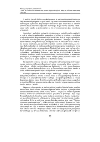 Knjiga je objavljena pod naslovom:
Сузић, Н. (1998). Како мотивисати ученике. Српско Сарајево: Завод за уџбенике и наставна
средства.



     Iz analize glavnih dijelova ove knjige može se nedvosmisleno steći uvjerenje
da je autor temeljito proučio djela autora koji su se, direktno ili indirektno, bavili
motivacijom u prošlosti, da je marljivo analizovao djela autora koji se u našem
vremenu bave različitim aspektima motivacije, da je vlastite rezultate istraži-
vanja vješto ugradio u cjelinu djela i na tim izvorima napisao djelo neprolazne
vrijednosti.
    Unutrašnja i spoljašnja motivacija obrađene su na zanimljiv način, zaključci
u vezi sa njihovim pedagoškim značenjem uvjerljivo su izvedeni, a praktična
primjena pojedinih programa motivacije data je tako da ju je moguće primijeniti
u različitim uslovima praktične pedagoške djelatnosti. Obrađujući na ovakav
način delikatna pitanja motivacije, autor je dokazao da ima dobar uvid u relevan-
tna naučna istraživanja, da raspolaže vrijednim vlastitim istraživanjima, da poz-
naje školu i učenike i da može davati kompetentne programe za podizanje nivoa
i kvaliteta motivacije u procesu učenja. Naučnici koji su do sada kod nas obra-
đivali probleme motivacije više su pisali o opštim pitanjima motivacije, kao
pedagoškog i psihološkog fenomena, nego što su ukazivali kako je moguće
efikasnije motivisati učenike u nastavi i učenju. Profesoru Suziću se mora odati
priznanje da je našao pravu mjeru između teorije i prakse, nastave i učenja uče-
nika, motivacije i njene realizacije u školskom učenju.
    Sa sigurnošću se može reći da su inteligentno obrađena pitanja motivacije i
morala (posebno njihova međuzavisnost), uticaj emocionalne klime na motiva-
ciju, tokove i ishode vaspitno-obrazovne djelatnosti. U vezi s ovim altruizam,
empatija i motivacija dovedeni su u vezu sa finim smislom za realnost, kao što je
dobro istaknut značaj motivacije u učenju kome su precizirani ciljevi.
    Područja kognitivnih stilova učenja i motivacije i učenja učenja dva su
pedagoška problema o kojima se malo pisalo u našoj pedagoškoj literaturi, a
značajni su za unapređivanje nastave i učenja. I ova područja dr Suzić je pokazo
da poznaje, da je u stanju da njihovu suštinu prihvatljivo prezentuje pedagoškoj
javnosti i približi savremenom nastavniku one činjenice koje će mu omogućiti da
inovira nastavu i učenje.
    Sa punom odgovornošću se može tvrditi da je rad dr Nenada Suzića temeljen
na naučnom univerzalizmu, otvorenosti prema novim idejama, uvjerenju autora
da su nauka i obrazovanje temelj razvoja društva i čovjeka, da obrazovanje treba
da bude znatno više okrenuto budućnosti, sposobno da promišlja i daje viziju
čovjeka budućnosti. Iz cjeline knjige može se saznati da su sticanje znanja i raz-
voj sposobnosti bogatstvo od koga zavisi brzina, smjer i kvalitet razvoja pojedin-
ca i društva. Ovim se podržava poznata latinska maksima koja glasi: "Tantum
possumus, quantum scimus" - toliko možemo, koliko znamo. Svjestan ove činje-
nice, autor je temeljito obradio učenje učenja koje je bitan činilac permanentnog
obrazovanja bez koga se ne može napredovati u informatičkom društvu, global-
nom selu i u uslovima "eksplozije" znanja. Autor ove knjige svjestan je činjenice
da vaspitanje nije proces oblikovanja sirovine u određeni proizvod, već proces

                                          16
 