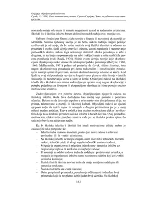 Knjiga je objavljena pod naslovom:
Сузић, Н. (1998). Како мотивисати ученике. Српско Сарајево: Завод за уџбенике и наставна
средства.



nom radu ostaje vrlo malo ili nimalo mogućnosti za rad sa nadarenim učenicima.
Školski list i školska izložba barem delimično nadoknađuju ovu manjkavost.
    Saliven i bračni par Grant izlažu teoriju o širenju ili razvojnoj ekspanziji ja-
identiteta. Suština njihovog učenja je da beba, nakon rođenja, najpre počinje
razlikovati ja od ne-ja, da bi zatim osećala svoj fizički identitet u odnosu na
predmete i osobe, sledi učenje pravila i odnosa, zatim zapažanje i razumevanje
psiholoških dodira, nakon toga uočavanje stabilnih oblika ponašanja u sebi i
drugima, te na kraju raspoznavanje na sebi i uključivanje u sebe različitih pro-
cesa ponašanja (vidi: Rakić, 1976). Slično ovom učenju, teorije koje eksplora-
cijom objašnjavaju neke vidove ili celokupno ljudsko ponašanje (Berlyne, 1960,
1966: McReynolds, 1971) polaze od postavke da čovek, slično životinji, ima
nagon eksplorativnog ponašanja pri čemu radoznalim i istraživačkim ponaša-
njem nastoji ispitati ili proveriti, saznati okolinu kao milje u kome se kreće. Kod
ljudi se ovaj vid ponašanja razvija na kognitivnom planu u vidu širenja vlastitih
shvatanja ili razumevanja sveta u kom se kreće. Objavljeni radovi na školskoj
izložbi ili u školskim novinama zadovoljavaju upravo ovaj nagon eksploracije i
potrebu pojedinca za širenjem ili ekspanzijom vlastitog ja i time postaje snažno
motivaciono sredstvo.
    Zadovoljavanjem ove potrebe deteta, objavljivanjem njegovih radova na
školskoj izložbi, škola biva doživljena kao medij koji pomaže i podržava
učenika. Dešava se da dete nije uspešno u svim nastavnim disciplinama ali je, na
primer, talentovano u poeziji ili likovnoj kulturi. Objavljeni radovi će ojačati
njegovu volju da izdrži napor ili neuspeh u drugim predmetima jer je u ovoj
oblasti snažno podržan. Takva podrška ima snažne motivacione efekte i u oblas-
tima koje nisu direktno predmet školske izložbe i đačkih novina. Ovaj posredno-
motivacioni efekat treba posebno imati u vidu jer se školska praksa njime do
sada nije bavila na adekvatan način.
   Da bi školska izložba i školski list imali motivacione efekte nužno je
zadovoljiti neke pretpostavke:
   – Izložbu treba redovno inovirati, postavljati nove radove i arhivirati
       prethodne ili ih vratiti učenicima;
   – Na školskoj izložbi se mogu izlagati, osim likovnih i tehničkih, literarni
       radovi, tehnički crteži ili drugi uspešni učenički nastavni radovi;
   – Moguće je organizovati i prigodne jednokratne tematske izložbe uz
       raspisivanje oglasa ili konkursa za najbolje radove;
   – U komisiji za odabir radova treba da sudeluju i predstavnici učenika, a
       moguće je organizovati izložbu samo na osnovu odabira koji će izvršiti
       učenička komisija;
   – Školski list ili školske novine treba da imaju ustaljenu sadržajnu ili
       tematsku strukturu;
   – Školski list treba da izlazi redovno;
   – Osim pretplatnih primeraka, potrebno je odštampati i određeni broj
       primeraka koji će besplatno dobiti jedan broj učenika. Na školskoj

                                         163
 