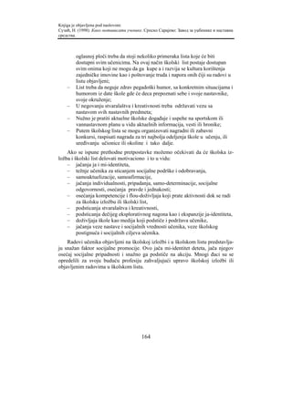 Knjiga je objavljena pod naslovom:
Сузић, Н. (1998). Како мотивисати ученике. Српско Сарајево: Завод за уџбенике и наставна
средства.



        oglasnoj ploči treba da stoji nekoliko primeraka lista koje će biti
        dostupni svim učenicima. Na ovaj način školski list postaje dostupan
        svim onima koji ne mogu da ga kupe a i razvija se kultura korištenja
        zajedničke imovine kao i poštovanje truda i napora onih čiji su radovi u
        listu objavljeni;
    –   List treba da neguje zdrav pegadoški humor, sa konkretnim situacijama i
        humorom iz date škole gde će deca prepoznati sebe i svoje nastavnike,
        svoje okruženje;
    –   U negovanju stvaralaštva i kreativnosti treba održavati vezu sa
        nastavom svih nastavnih predmeta;
    –   Nužno je pratiti aktuelne školske događaje i uspehe na sportskom ili
        vannastavnom planu u vidu aktuelnih informacija, vesti ili hronike;
    –   Putem školskog lista se mogu organizovati nagradni ili zabavni
        konkursi, raspisati nagrada za tri najbolja odeljenja škole u učenju, ili
        uređivanju učionice ili okoline i tako dalje.
    Ako se ispune prethodne pretpostavke možemo očekivati da će školska iz-
ložba i školski list delovati motivaciono i to u vidu:
    – jačanja ja i mi-identiteta,
    – težnje učenika za sticanjem socijalne podrške i odobravanja,
    – samoaktuelizacije, samoafirmacije,
    – jačanja individualnosti, pripadanja, samo-determinacije, socijalne
         odgovornosti, osećanja pravde i jednakosti;
    – osećanja kompetencije i flou-doživljaja koji prate aktivnosti dok se radi
         za školsku izložbu ili školski list,
    – podsticanja stvaralaštva i kreativnosti,
    – podsticanja dečijeg eksplorativnog nagona kao i ekspanzije ja-identiteta,
    – doživljaja škole kao medija koji podstiče i podržava učenike,
    – jačanja veze nastave i socijalnih vrednosti učenika, veze školskog
         postignuća i socijalnih ciljeva učenika.
    Radovi učenika objavljeni na školskoj izložbi i u školskom listu predstavlja-
ju snažan faktor socijalne promocije. Ovo jača mi-identitet deteta, jača njegov
osećaj socijalne pripadnosti i snažno ga podstiče na akciju. Mnogi đaci su se
opredelili za svoju buduću profesiju zahvaljujući upravo školskoj izložbi ili
objavljenim radovima u školskom listu.




                                         164
 
