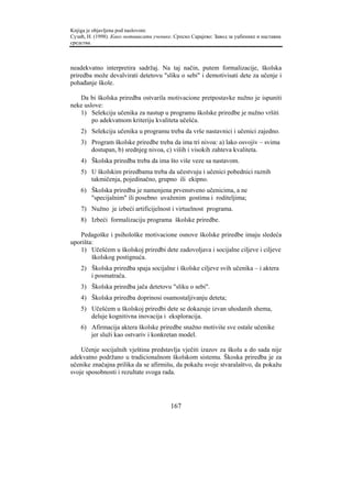 Knjiga je objavljena pod naslovom:
Сузић, Н. (1998). Како мотивисати ученике. Српско Сарајево: Завод за уџбенике и наставна
средства.



neadekvatno interpretira sadržaj. Na taj način, putem formalizacije, školska
priredba može devalvirati detetovu "sliku o sebi" i demotivisati dete za učenje i
pohađanje škole.

   Da bi školska priredba ostvarila motivacione pretpostavke nužno je ispuniti
neke uslove:
   1) Selekciju učenika za nastup u programu školske priredbe je nužno vršiti
        po adekvatnom kriteriju kvaliteta učešća.
    2) Selekciju učenika u programu treba da vrše nastavnici i učenici zajedno.
    3) Program školske priredbe treba da ima tri nivoa: a) lako osvojiv – svima
       dostupan, b) srednjeg nivoa, c) viših i visokih zahteva kvaliteta.
    4) Školska priredba treba da ima što više veze sa nastavom.
    5) U školskim priredbama treba da učestvuju i učenici pobednici raznih
       takmičenja, pojedinačno, grupno ili ekipno.
    6) Školska priredba je namenjena prvenstveno učenicima, a ne
       "specijalnim" ili posebno uvaženim gostima i roditeljima;
    7) Nužno je izbeći artificijelnost i virtuelnost programa.
    8) Izbeći formalizaciju programa školske priredbe.

   Pedagoške i psihološke motivacione osnove školske priredbe imaju sledeća
uporišta:
   1) Učešćem u školskoj priredbi dete zadovoljava i socijalne ciljeve i ciljeve
        školskog postignuća.
    2) Školska priredba spaja socijalne i školske ciljeve svih učenika – i aktera
       i posmatrača.
    3) Školska priredba jača detetovu "sliku o sebi".
    4) Školska priredba doprinosi osamostaljivanju deteta;
    5) Učešćem u školskoj priredbi dete se dokazuje izvan uhodanih shema,
       deluje kognitivna inovacija i eksploracija.
    6) Afirmacija aktera školske priredbe snažno motiviše sve ostale učenike
       jer služi kao ostvariv i konkretan model.

    Učenje socijalnih vještina predstavlja vječiti izazov za školu a do sada nije
adekvatno podržano u tradicionalnom školskom sistemu. Škoska priredba je za
učenike značajna prilika da se afirmišu, da pokažu svoje stvaralaštvo, da pokažu
svoje sposobnosti i rezultate svoga rada.




                                         167
 