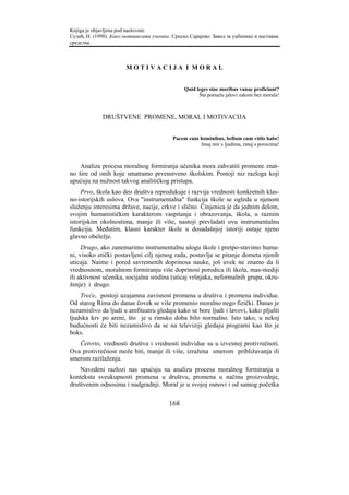 Knjiga je objavljena pod naslovom:
Сузић, Н. (1998). Како мотивисати ученике. Српско Сарајево: Завод за уџбенике и наставна
средства.



                       MOTIVACIJA I MORAL


                                                Quid leges sine moribus vanae proficiunt?
                                                      Šta pomažu jalovi zakoni bez morala!



             DRUŠTVENE PROMENE, MORAL I MOTIVACIJA


                                           Pacem cum hominibus, bellum cum vitiis habe!
                                                     Imaj mir s ljudima, ratuj s porocima!



    Analiza procesa moralnog formiranja učenika mora zahvatiti promene znat-
no šire od onih koje smatramo prvenstveno školskim. Postoji niz razloga koji
upućuju na nužnost takvog analitičkog pristupa.
     Prvo, škola kao deo društva reprodukuje i razvija vrednosti konkretnih klas-
no-istorijskih uslova. Ova "instrumentalna" funkcija škole se ogleda u njenom
služenju interesima države, nacije, crkve i slično. Činjenica je da jednim delom,
svojim humanističkim karakterom vaspitanja i obrazovanja, škola, u raznim
istorijskim okolnostima, manje ili više, nastoji prevladati ovu instrumentalnu
funkciju. Međutim, klasni karakter škole u dosadašnjoj istoriji ostaje njeno
glavno obeležje.
     Drugo, ako zanemarimo instrumentalnu ulogu škole i pretpo-stavimo huma-
ni, visoko etički postavljeni cilj njenog rada, postavlja se pitanje dometa njenih
uticaja. Naime i pored savremenih doprinosa nauke, još uvek ne znamo da li
vrednosnom, moralnom formiranju više doprinosi porodica ili škola, mas-mediji
ili aktivnost učenika, socijalna sredina (uticaj vršnjaka, neformalnih grupa, okru-
ženje) i drugo.
    Treće, postoji uzajamna zavisnost promena u društvu i promena individue.
Od starog Rima do danas čovek se više promenio moralno nego fizički. Danas je
nezamislivo da ljudi u amfiteatru gledaju kako se bore ljudi i lavovi, kako pljušti
ljudska krv po areni, što je u rimsko doba bilo normalno. Isto tako, u nekoj
budućnosti će biti nezamislivo da se na televiziji gledaju programi kao što je
boks.
   Četvrto, vrednosti društva i vrednosti individue su u izvesnoj protivrečnoti.
Ova protivrečnost može biti, manje ili više, izražena smerom približavanja ili
smerom razilaženja.
    Navedeni razlozi nas upućuju na analizu procesa moralnog formiranja u
kontekstu sveukupnosti promena u društvu, promena u načinu proizvodnje,
društvenim odnosima i nadgradnji. Moral je u svojoj osnovi i od samog početka


                                         168
 