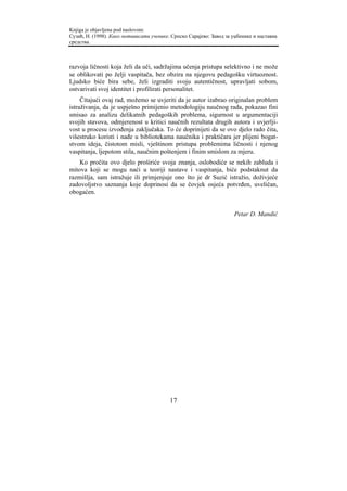 Knjiga je objavljena pod naslovom:
Сузић, Н. (1998). Како мотивисати ученике. Српско Сарајево: Завод за уџбенике и наставна
средства.



razvoja ličnosti koja želi da uči, sadržajima učenja pristupa selektivno i ne može
se oblikovati po želji vaspitača, bez obzira na njegovu pedagošku virtuoznost.
Ljudsko biće bira sebe, želi izgraditi svoju autentičnost, upravljati sobom,
ostvarivati svoj identitet i profilirati personalitet.
     Čitajući ovaj rad, možemo se uvjeriti da je autor izabrao originalan problem
istraživanja, da je uspješno primijenio metodologiju naučnog rada, pokazao fini
smisao za analizu delikatnih pedagoških problema, sigurnost u argumentaciji
svojih stavova, odmjerenost u kritici naučnih rezultata drugih autora i uvjerlji-
vost u procesu izvođenja zaključaka. To će doprinijeti da se ovo djelo rado čita,
višestruko koristi i nađe u bibliotekama naučnika i praktičara jer plijeni bogat-
stvom ideja, čistotom misli, vještinom pristupa problemima ličnosti i njenog
vaspitanja, ljepotom stila, naučnim poštenjem i finim smislom za mjeru.
    Ko pročita ovo djelo proširiće svoja znanja, oslobodiće se nekih zabluda i
mitova koji se mogu naći u teoriji nastave i vaspitanja, biće podstaknut da
razmišlja, sam istražuje ili primjenjuje ono što je dr Suzić istražio, doživjeće
zadovoljstvo saznanja koje doprinosi da se čovjek osjeća potvrđen, uveličan,
obogaćen.


                                                                     Petar D. Mandić




                                          17
 