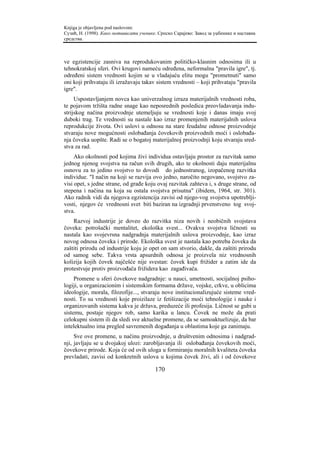 Knjiga je objavljena pod naslovom:
Сузић, Н. (1998). Како мотивисати ученике. Српско Сарајево: Завод за уџбенике и наставна
средства.



ve egzistencije zasniva na reprodukovanim političko-klasnim odnosima ili u
tehnokratskoj sferi. Ovi krugovi nameću određena, neformalna "pravila igre", tj.
određeni sistem vrednosti kojim se u vladajuću elitu mogu "prometnuti" samo
oni koji prihvataju ili izražavaju takav sistem vrednosti – koji prihvataju "pravila
igre".
     Uspostavljanjem novca kao univerzalnog izraza materijalnih vrednosti roba,
te pojavom tržišta radne snage kao neposrednih posledica preovladavanja indu-
strijskog načina proizvodnje utemeljuju se vrednosti koje i danas imaju svoj
duboki trag. Te vrednosti su nastale kao izraz promenjenih materijalnih uslova
reprodukcije života. Ovi uslovi u odnosu na stare feudalne odnose proizvodnje
stvaraju nove mogućnosti oslobađanja čovekovih proizvodnih moći i oslobađa-
nja čoveka uopšte. Radi se o bogatoj materijalnoj proizvodnji koju stvaraju sred-
stva za rad.
     Ako okolnosti pod kojima živi individua ostavljaju prostor za razvitak samo
jednog njenog svojstva na račun svih drugih, ako te okolnosti daju materijalnu
osnovu za to jedino svojstvo to dovodi do jednostranog, izopačenog razvitka
individue. "I način na koji se razvija ovo jedno, naročito negovano, svojstvo za-
visi opet, s jedne strane, od građe koju ovaj razvitak zahteva i, s druge strane, od
stepena i načina na koja su ostala svojstva prisutna" (ibidem, 1964, str. 301).
Ako radnik vidi da njegova egzistencija zavisi od njego-vog svojstva upotreblji-
vosti, njegov će vrednosni svet biti baziran na izgradnji prvenstveno tog svoj-
stva.
    Razvoj industrije je doveo do razvitka niza novih i neobičnih svojstava
čoveka: potrošački mentalitet, ekološka svest... Ovakva svojstva ličnosti su
nastala kao svojevrsna nadgradnja materijalnih uslova proizvodnje, kao izraz
novog odnosa čoveka i prirode. Ekološka svest je nastala kao potreba čoveka da
zaštiti prirodu od industrije koju je opet on sam stvorio, dakle, da zaštiti prirodu
od samog sebe. Takva vrsta apsurdnih odnosa je proizvela niz vrednosnih
kolizija kojih čovek najčešće nije svestan: čovek kupi frižider a zatim ide da
protestvuje protiv proizvođača frižidera kao zagađivača.
     Promene u sferi čovekove nadgradnje: u nauci, umetnosti, socijalnoj psiho-
logiji, u organizacionim i sistemskim formama države, vojske, crkve, u oblicima
ideologije, morala, filozofije..., stvaraju nove institucionalizujuće sisteme vred-
nosti. To su vrednosti koje proizilaze iz fetišizacije moći tehnologije i nauke i
organizovanih sistema kakva je država, preduzeće ili profesija. Ličnost se gubi u
sistemu, postaje njegov rob, samo karika u lancu. Čovek ne može da prati
celokupni sistem ili da sledi sve aktuelne promene, da se samoaktuelizuje, da bar
intelektualno ima pregled savremenih događanja u oblastima koje ga zanimaju.
     Sve ove promene, u načinu proizvodnje, u društvenim odnosima i nadgrad-
nji, javljaju se u dvojakoj ulozi: zarobljavanja ili oslobađanja čovekovih moći,
čovekove prirode. Koja će od ovih uloga u formiranju moralnih kvaliteta čoveka
prevladati, zavisi od konkretnih uslova u kojima čovek živi, ali i od čovekove

                                         170
 