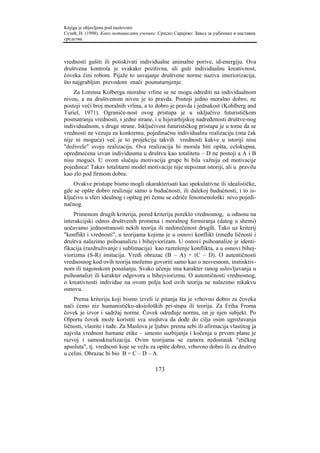 Knjiga je objavljena pod naslovom:
Сузић, Н. (1998). Како мотивисати ученике. Српско Сарајево: Завод за уџбенике и наставна
средства.



vrednosti gušiti ili potiskivati individualne animalne porive, id-energiju. Ova
društvena kontrola je svakako pozitivna, ali guši individualnu kreativnost,
čoveka čini robom. Pijaže to usvajanje društvene norme naziva interiorizacija,
što najgrubljim prevodom znači pounutarnjenje.
    Za Lorensa Kolberga moralne vrline se ne mogu odrediti na individualnom
nivou, a na društvenom nivou je to pravda. Postoji jedno moralno dobro, ne
postoji veći broj moralnih vrlina, a to dobro je pravda i jednakost (Kohlberg and
Turiel, 1971). Ograniče-nost ovog pristupa je u isključivo futurističkom
posmatranju vrednosti, s jedne strane, i u hijerarhijskoj nadređenosti društve-nog
individualnom, s druge strane. Isključivost futurističkog pristupa je u tome da se
vrednosti ne vezuju za konkretnu, pojedinačnu individualnu realizaciju (ona čak
nije ni moguća) već je to projekcija takvih vrednosti kakve u istoriji nisu
"doživele" svoju realizaciju. Ova realizacija bi morala biti opšta, celokupna,
opredmećena izvan individuuma u društvu kao totalitetu – D ne postoji a A i B
nisu mogući. U ovom slučaju motivacija grupe bi bila važnija od motivacije
pojedinca! Takav totalitarni model motivacije nije nepoznat istoriji, ali u pravilu
kao zlo pod firmom dobra.
    Ovakve pristupe bismo mogli okarakterisati kao spekulativne ili idealističke,
gde se opšte dobro realizuje samo u budućnosti, ili dalekoj budućnosti, i to is-
ključivo u sferi idealnog i opšteg pri čemu se odriče fenomenološki nivo pojedi-
načnog.
    Primenom drugih kriterija, pored kriterija poreklo vrednosnog, u odnosu na
interakcijski odnos društvenih promena i moralnog formiranja (datog u shemi)
uočavamo jednostranosti nekih teorija ili nedorečenost drugih. Tako uz kriterij
"konflikt i vrednosti", u teorijama kojima je u osnovi konflikt između ličnosti i
društva nalazimo psihoanalizu i bihejviorizam. U osnovi psihoanalize je identi-
fikacija (razdruživanje i sublimacija) kao razrešenje konflikta, a u osnovi bihej-
viorizma (S-R) imitacija. Vredi obrazac (B – A) + (C – D). O autentičnosti
vrednosnog kod ovih teorija možemo govoriti samo kao o nesvesnom, instinktiv-
nom ili nagonskom ponašanju. Svako učenje ima karakter ranog uslovljavanja u
psihoanalizi ili karakter odgovora u bihejviorizmu. O autentičnosti vrednosnog,
o kreativnosti individue na ovom polju kod ovih teorija ne nalazimo nikakvu
osnovu.
    Prema kriteriju koji bismo izveli iz pitanja šta je vrhovno dobro za čoveka
naći ćemo niz humanističko-aksioloških pri-stupa ili teorija. Za Eriha Froma
čovek je izvor i sadržaj norme. Čovek određuje normu, on je njen subjekt. Po
Olportu čovek može koristiti sva sredstva da dođe do cilja osim ugrožavanja
ličnosti, vlastite i tuđe. Za Maslova je ljubav prema sebi ili afirmacija vlastitog ja
najviša vrednost humane etike – umesto suzbijanja i kočenja u prvom planu je
razvoj i samoaktuelizacija. Ovim teorijama se zamera nedostatak "etičkog
apsoluta", tj. vrednosti koje se vežu za opšte dobro, vrhovno dobro ili za društvo
u celini. Obrazac bi bio B = C – D – A.

                                         173
 