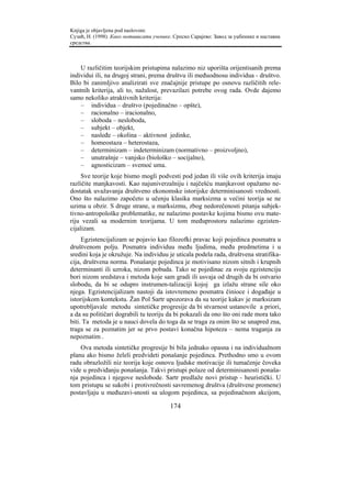 Knjiga je objavljena pod naslovom:
Сузић, Н. (1998). Како мотивисати ученике. Српско Сарајево: Завод за уџбенике и наставна
средства.



    U različitim teorijskim pristupima nalazimo niz uporišta orijentisanih prema
individui ili, na drugoj strani, prema društvu ili međuodnosu individua - društvo.
Bilo bi zanimljivo analizirati sve značajnije pristupe po osnovu različitih rele-
vantnih kriterija, ali to, nažalost, prevazilazi potrebe ovog rada. Ovde dajemo
samo nekoliko atraktivnih kriterija:
    – individua – društvo (pojedinačno – opšte),
    – racionalno – iracionalno,
    – sloboda – nesloboda,
    – subjekt – objekt,
    – nasleđe – okolina – aktivnost jedinke,
    – homeostaza – heterostaza,
    – determinizam – indeterminizam (normativno – proizvoljno),
    – unutrašnje – vanjsko (biološko – socijalno),
    – agnosticizam – svemoć uma.
     Sve teorije koje bismo mogli podvesti pod jedan ili više ovih kriterija imaju
različite manjkavosti. Kao najuniverzalniju i najčešću manjkavost opažamo ne-
dostatak uvažavanja društveno ekonomske istorijske determinisanosti vrednosti.
Ono što nalazimo započeto u učenju klasika marksizma u većini teorija se ne
uzima u obzir. S druge strane, u marksizmu, zbog nedorečenosti pitanja subjek-
tivno-antropološke problematike, ne nalazimo postavke kojima bismo ovu mate-
riju vezali sa modernim teorijama. U tom međuprostoru nalazimo egzisten-
cijalizam.
     Egzistencijalizam se pojavio kao filozofki pravac koji pojedinca posmatra u
društvenom polju. Posmatra individuu među ljudima, među predmetima i u
sredini koja je okružuje. Na individuu je uticala podela rada, društvena stratifika-
cija, društvena norma. Ponašanje pojedinca je motivisano nizom sitnih i krupnih
determinanti ili uzroka, nizom pobuda. Tako se pojedinac za svoju egzistenciju
bori nizom sredstava i metoda koje sam gradi ili usvaja od drugih da bi ostvario
slobodu, da bi se odupro instrumen-talizaciji kojoj ga izlažu strane sile oko
njega. Egzistencijalizam nastoji da istovremeno posmatra činioce i događaje u
istorijskom kontekstu. Žan Pol Sartr upozorava da su teorije kakav je marksizam
upotrebljavale metodu sintetičke progresije da bi stvarnost ustanovile a priori,
a da su političari dograbili tu teoriju da bi pokazali da ono što oni rade mora tako
biti. Ta metoda je u nauci dovela do toga da se traga za onim što se unapred zna,
traga se za poznatim jer se prvo postavi konačna hipoteza – nema traganja za
nepoznatim .
    Ova metoda sintetičke progresije bi bila jednako opasna i na individualnom
planu ako bismo želeli predvideti ponašanje pojedinca. Prethodno smo u ovom
radu obrazložili niz teorija koje osnovu ljudske motivacije ili tumačenje čoveka
vide u predviđanju ponašanja. Takvi pristupi polaze od determinisanosti ponaša-
nja pojedinca i njegove neslobode. Sartr predlaže novi pristup - heuristički. U
tom pristupu se sukobi i protivrečnosti savremenog društva (društvene promene)
postavljaju u međuzavi-snosti sa ulogom pojedinca, sa pojedinačnom akcijom,

                                         174
 