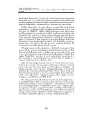 Knjiga je objavljena pod naslovom:
Сузић, Н. (1998). Како мотивисати ученике. Српско Сарајево: Завод за уџбенике и наставна
средства.



pojedinačnim doprinosima. S obzirom da su vrednosti primarne determinante
ljudske aktivnosti, to se proučavanje vrednosti, a posebno moralnog formiranja
kao determinišućeg procesa uspostavljanja vrednosti i vrednosnih sistema indivi-
duuma, javlja kao nužan i primaran problem u savremnim teorijama morala.
    Ukoliko želimo dobiti relevantne odgovore o smeru delovanja društvenih
promena i protivrečnosti na moralno formiranje pojedinca, nužno je da se poje-
dinac shati kao subjekt ali i predmet (objekt) tih promena. Samo tako možemo
izbeći koncepciju društvenog determinizma koja pojedincu ne ostavlja dovoljno
slobode i kreacije. Motivacija, izvedena iz koncepcije društvenog determinizma,
bi bila represivna, jednosmerna i spoljašnja. To bi najčešće bio proces demoti-
vacije, a ne motivacije. S druge strane, ako ne prihvatimo činjenicu da društveni
determinizam stvarno deluje, pojedinva nećemo moći shvatiti tako izolovanog i
apstrahovanog izvan društva. Do sada je proces moralnog formiranja bio
posmatran odvojeno od konteksta društvenih promena.
    Odvajanje procesa moralnog formiranja od društvenih promena proizvelo je
niz parcijalnih i jednostranih pokušaja tumačenja ljudskog ponašanja. Škola
danas nije uspela da nađe metode, postupke i sredstva motivisanja učenika upra-
vo zbog ove usitnjenosti, zbog nedorečenosti i jednostranosti vaspitnih kon-
cepcija. Dometi škole i nisu takvi da ona to može razrešiti siu generis, ali se
njeno delovanje na vrednosti učenika može postaviti aktuelno, angažovano i
vezano za konkretnu stvarnost i društvo u celini.
     Jedan od smerova ili prostora delovanja na tom planu je apstrakcija stvarno-
sti. Čovek kao racionalno biće ima mogućnost da stvarnost prikazuje u boljem ili
gorem svetlu nego što ona to doista jeste. U vrednosnom pogledu to ima
poželjnu dimenziju u vidu optimizma i osećanja kompetencije, ali i onu drugu
stranu koja dovodi do sukoba, trauma, pesimizma. "No, u svakom slučaju valja
ukazati na opasnost koja preti od raskoraka između onog što decu i malde učimo
u školi i kući, s jedne strane, i svega što oni mogu da dožive u gradu – na ulici, u
bioskopu, kod suseda" (Поповић, 1977, str. 9).
     Ovo odvajanje vrednosti od društvene stvarnosti, od društvenih promena se
na individualnom planu dešava, u pravilu, spontano, nesvesno. U mnogostruko
determinisanom sistemu vrednosti jednog društva i promenljivosti ovih vredno-
sti, u određenim generičkim i istorijskim okolnostima, ličnost biva postavljena u
takvu poziciju u kojoj su joj ograničeni dometi nadilaženja sistema kojim je
determinisana, a posebno u uslovima kada nije svesna tih determinanti (uzrast,
saznanje). Dakle, spoznaja individuuma o društvenim promenama ispostavlja se
kao nužan uslov humanih pretpostavki moralnog formiranja i motivacije.




                                         175
 