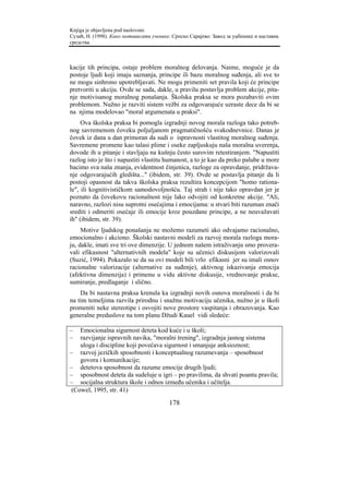 Knjiga je objavljena pod naslovom:
Сузић, Н. (1998). Како мотивисати ученике. Српско Сарајево: Завод за уџбенике и наставна
средства.



kacije tih principa, ostaje problem moralnog delovanja. Naime, moguće je da
postoje ljudi koji imaju saznanja, principe ili bazu moralnog suđenja, ali sve to
ne mogu sinhrono upotrebljavati. Ne mogu primeniti set pravila koji će principe
pretvoriti u akciju. Ovde se sada, dakle, u pravilu postavlja problem akcije, pita-
nje motivisanog moralnog ponašanja. Školska praksa se mora pozabaviti ovim
problemom. Nužno je razviti sistem vežbi za odgovarajuće uzraste dece da bi se
na njima modelovao "moral argumenata u praksi".
     Ova školska praksa bi pomogla izgradnji novog morala razloga tako potreb-
nog savremenom čoveku poljuljanom pragmatičnošću svakodnevnice. Danas je
čovek iz dana u dan primoran da sudi o ispravnosti vlastitog moralnog suđenja.
Savremene promene kao talasi plime i oseke zapljuskuju naša moralna uverenja,
dovode ih u pitanje i stavljaju na kušnju često surovim retestiranjem. "Napustiti
razlog isto je što i napustiti vlastitu humanost, a to je kao da preko palube u more
bacimo sva naša znanja, evidentnost činjenica, razloge za opravdanje, pridržava-
nje odgovarajućih gledišta..." (ibidem, str. 39). Ovde se postavlja pitanje da li
postoji opasnost da takva školska praksa rezultira koncepcijom "homo rationa-
le", ili kognitivističkom samodovoljnošću. Taj strah i nije tako opravdan jer je
poznato da čovekovu racionalnost nije lako odvojiti od konkretne akcije. "Ali,
naravno, razlozi nisu suprotni osećajima i emocijama: u stvari biti razuman znači
srediti i odmeriti osećaje ili emocije kroz pouzdane principe, a ne neuvažavati
ih" (ibidem, str. 39).
     Motive ljudskog ponašanja ne možemo razumeti ako odvajamo racionalno,
emocionalno i akciono. Školski nastavni modeli za razvoj morala razloga mora-
ju, dakle, imati sve tri ove dimenzije. U jednom našem istraživanju smo provera-
vali efikasnost "alternativnih modela" koje su učenici diskusijom valorizovali
(Suzić, 1994). Pokazalo se da su ovi modeli bili vrlo efikasni jer su imali osnov
racionalne valorizacije (alternative za suđenje), aktivnog iskazivanja emocija
(afektivna dimenzija) i primenu u vidu aktivne diskusije, vrednovanje prakse,
sumiranje, predlaganje i slično.
    Da bi nastavna praksa krenula ka izgradnji novih osnova moralnosti i da bi
na tim temeljima razvila prirodnu i snažnu motivaciju učenika, nužno je u školi
promeniti neke stereotipe i osvojiti nove prostore vaspitanja i obrazovanja. Kao
generalne preduslove na tom planu Džudi Kauel vidi sledeće:

–   Emocionalna sigurnost deteta kod kuće i u školi;
–   razvijanje ispravnih navika, "moralni trening", izgradnja jasnog sistema
    uloga i discipline koji povećava sigurnost i smanjuje anksioznost;
– razvoj jezičkih sposobnosti i konceptualnog razumevanja – sposobnost
    govora i komunikacije;
– detetova sposobnost da razume emocije drugih ljudi;
– sposobnost deteta da sudeluje u igri – po pravilima, da shvati poantu pravila;
– socijalna struktura škole i odnos između učenika i učitelja.
 (Cowel, 1995, str. 41)

                                         178
 