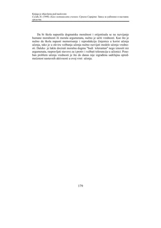 Knjiga je objavljena pod naslovom:
Сузић, Н. (1998). Како мотивисати ученике. Српско Сарајево: Завод за уџбенике и наставна
средства.




     Da bi škola napustila dogmatsku moralnost i orijentisala se na razvijanje
humane moralnosti ili morala argumenata, nužno je učiti vrednosti. Kao što je
nužno da škola napusti memorisanje i reprodukciju činjenica u korist učenja
učenja, tako je u okviru vežbanja učenja nužno razvijati modele učenja vredno-
sti. Daleko je lakše docirati moralnu dogmu "budi tolerantan" nego iznositi niz
argumenata, raspravljati stavove za i protiv i vežbati toleranciju u učionici. Pose-
ban problem učenja vrednosti je što do danas nije izgrađena sadržajna opred-
mećenost nastavnih aktivnosti u ovoj vrsti učenja.




                                         179
 